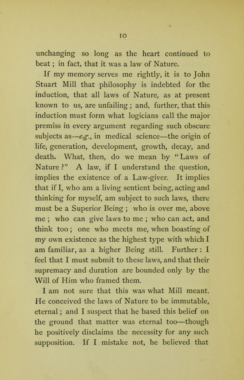 unchanging so long as the heart continued to beat; in fact, that it was a law of Nature. If my memory serves me rightly, it is to John Stuart Mill that philosophy is indebted for the induction, that all laws of Nature, as at present known to us, are unfailing ; and, further, that this induction must form what logicians call the major premiss in every argument regarding such obscure subjects as—e.g., in medical science—the origin of life, generation, development, growth, decay, and death. What, then, do we mean by Laws of Nature ? A law, if I understand the question, implies the existence of a Law-giver. It implies that if I, who am a living sentient being, acting and thinking for myself, am subject to such laws, there must be a Superior Being ; who is over me, above me ; who can give laws to me ; who can act, and think too ; one who meets me, when boasting of my own existence as the highest type with which I am familiar, as a higher Being still. Further : I feel that I must submit to these laws, and that their supremacy and duration are bounded only by the Will of Him who framed them. I am not sure that this was what Mill meant. He conceived the laws of Nature to be immutable, eternal; and I suspect that he based this belief on the ground that matter was eternal too—though he positively disclaims the necessity for any such supposition. If I mistake not, he believed that