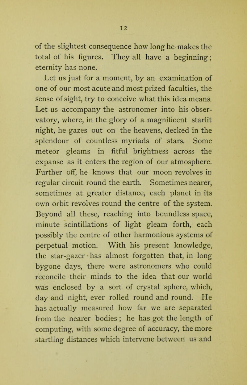 of the slightest consequence how long he makes the total of his figures. They all have a beginning; eternity has none. Let us just for a moment, by an examination of one of our most acute and most prized faculties, the sense of sight, try to conceive what this idea means. Let us accompany the astronomer into his obser- vatory, where, in the glory of a magnificent starlit night, he gazes out on the heavens, decked in the splendour of countless myriads of stars. Some meteor gleams in fitful brightness across the expanse as it enters the region of our atmosphere. Further off, he knows that our moon revolves in regular circuit round the earth. Sometimes nearer, sometimes at greater distance, each planet in its own orbit revolves round the centre of the system. Beyond all these, reaching into boundless space, minute scintillations of light gleam forth, each possibly the centre of other harmonious systems of perpetual motion. With his present knowledge, the star-gazer has almost forgotten that, in long bygone days, there were astronomers who could reconcile their minds to the idea that our world was enclosed by a sort of crystal sphere, which, day and night, ever rolled round and round. He has actually measured how far we are separated from the nearer bodies ; he has got the length of computing, with some degree of accuracy, the more startling distances which intervene between us and