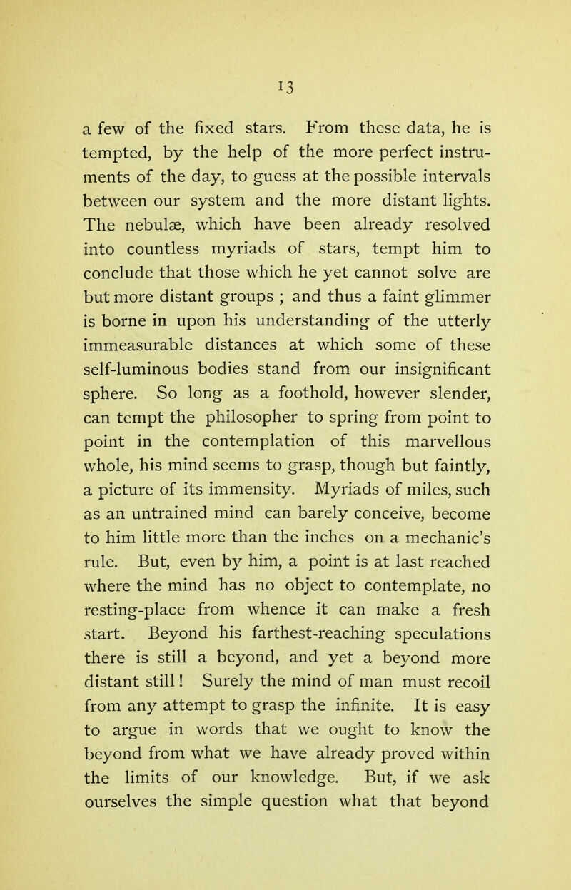 a few of the fixed stars. From these data, he is tempted, by the help of the more perfect instru- ments of the day, to guess at the possible intervals between our system and the more distant lights. The nebulae, which have been already resolved into countless myriads of stars, tempt him to conclude that those which he yet cannot solve are but more distant groups ; and thus a faint glimmer is borne in upon his understanding of the utterly immeasurable distances at which some of these self-luminous bodies stand from our insignificant sphere. So long as a foothold, however slender, can tempt the philosopher to spring from point to point in the contemplation of this marvellous whole, his mind seems to grasp, though but faintly, a picture of its immensity. Myriads of miles, such as an untrained mind can barely conceive, become to him little more than the inches on a mechanic's rule. But, even by him, a point is at last reached where the mind has no object to contemplate, no resting-place from whence it can make a fresh start. Beyond his farthest-reaching speculations there is still a beyond, and yet a beyond more distant still! Surely the mind of man must recoil from any attempt to grasp the infinite. It is easy to argue in words that we ought to know the beyond from what we have already proved within the limits of our knowledge. But, if we ask ourselves the simple question what that beyond