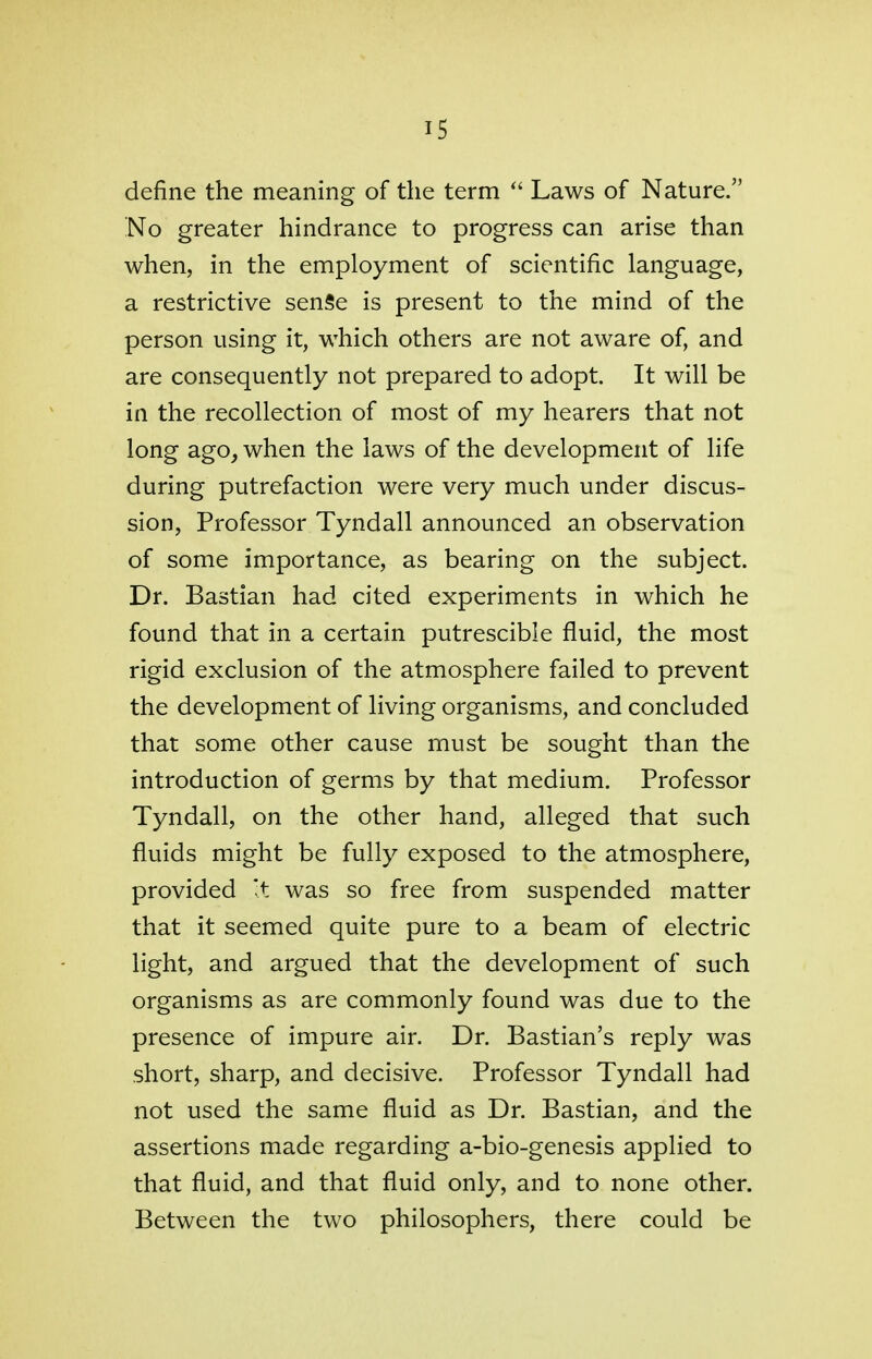 is define the meaning of the term  Laws of Nature. No greater hindrance to progress can arise than when, in the employment of scientific language, a restrictive senSe is present to the mind of the person using it, which others are not aware of, and are consequently not prepared to adopt. It will be in the recollection of most of my hearers that not long ago, when the laws of the development of life during putrefaction were very much under discus- sion, Professor Tyndall announced an observation of some importance, as bearing on the subject. Dr. Bastian had cited experiments in which he found that in a certain putrescible fluid, the most rigid exclusion of the atmosphere failed to prevent the development of living organisms, and concluded that some other cause must be sought than the introduction of germs by that medium. Professor Tyndall, on the other hand, alleged that such fluids might be fully exposed to the atmosphere, provided It was so free from suspended matter that it seemed quite pure to a beam of electric light, and argued that the development of such organisms as are commonly found was due to the presence of impure air. Dr. Bastian's reply was short, sharp, and decisive. Professor Tyndall had not used the same fluid as Dr. Bastian, and the assertions made regarding a-bio-genesis applied to that fluid, and that fluid only, and to none other. Between the two philosophers, there could be