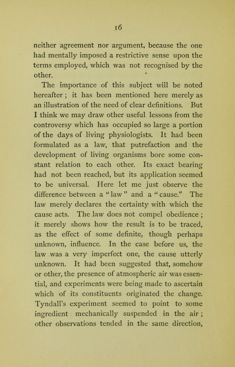 neither agreement nor argument, because the one had mentally imposed a restrictive sense upon the terms employed, which was not recognised by the other. The importance of this subject will be noted hereafter ; it has been mentioned here merely as an illustration of the need of clear definitions. But I think we may draw other useful lessons from the controversy which has occupied so large a portion of the days of living physiologists. It had been formulated as a law, that putrefaction and the development of living organisms bore some con- stant relation to each other. Its exact bearing had not been reached, but its application seemed to be universal. Here let me just observe the difference between a law and a cause. The law merely declares the certainty with which the cause acts. The law does not compel obedience ; it merely shows how the result is to be traced, as the effect of some definite, though perhaps unknown, influence. In the case before us, the law was a very imperfect one, the cause utterly unknown. It had been suggested that, somehow or other, the presence of atmospheric air was essen- tial, and experiments were being made to ascertain which of its constituents originated the change. Tyndall's experiment seemed to point to some ingredient mechanically suspended in the air ; other observations tended in the same direction,