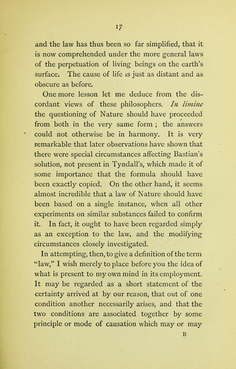 and the law has thus been so far simplified, that it is now comprehended under the more general laws of the perpetuation of living beings on the earth's surface. The cause of life is just as distant and as obscure as before. One more lesson let me deduce from the dis- cordant views of these philosophers. In limine the questioning of Nature should have proceeded from both in the very same form ; the answers could not otherwise be in harmony. It is very remarkable that later observations have shown that there were special circumstances affecting Bastian's solution, not present in Tyndall's, which made it of some importance that the formula should have been exactly copied. On the other hand, it seems almost incredible that a law of Nature should have been based on a single instance, when all other experiments on similar substances failed to confirm it. In fact, it ought to have been regarded simply as an exception to the law, and the modifying circumstances closely investigated. In attempting, then, to give a definition of the term law, I wish merely to place before you the idea of what is present to my own mind in its employment. It may be regarded as a short statement of the certainty arrived at by our reason, that out of one condition another necessarily arises, and that the two conditions are associated together by some principle or mode of causation which may or may B