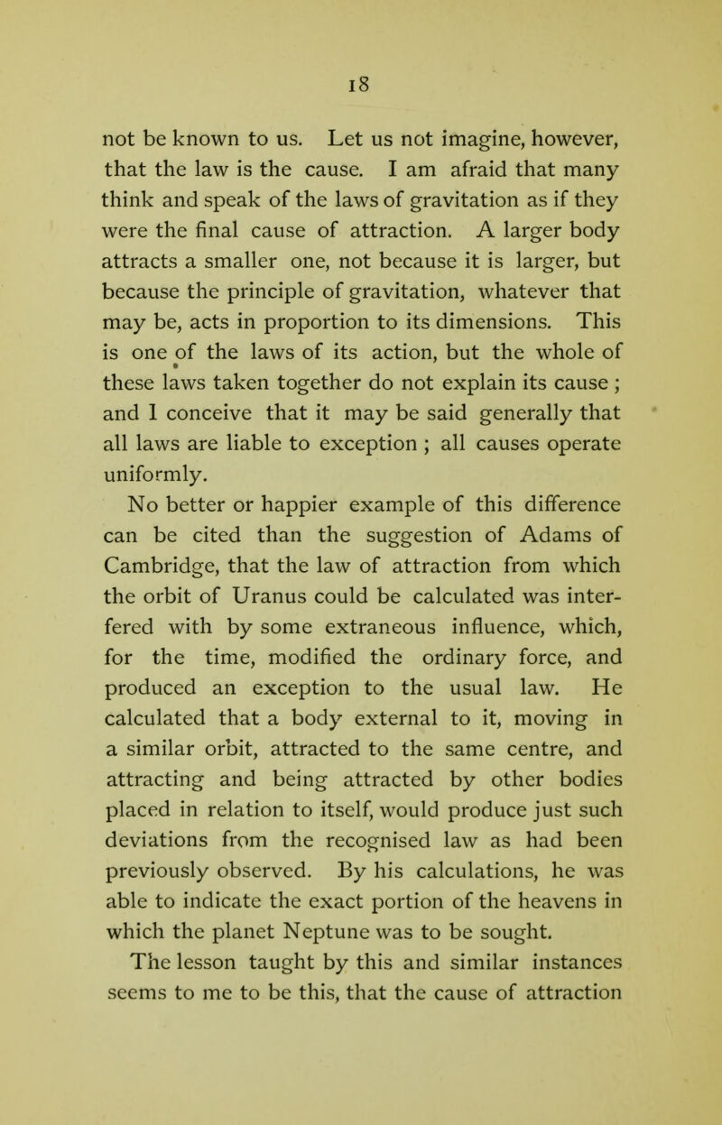 not be known to us. Let us not imagine, however, that the law is the cause. I am afraid that many think and speak of the laws of gravitation as if they were the final cause of attraction. A larger body attracts a smaller one, not because it is larger, but because the principle of gravitation, whatever that may be, acts in proportion to its dimensions. This is one of the laws of its action, but the whole of these laws taken together do not explain its cause; and 1 conceive that it may be said generally that all laws are liable to exception ; all causes operate uniformly. No better or happier example of this difference can be cited than the suggestion of Adams of Cambridge, that the law of attraction from which the orbit of Uranus could be calculated was inter- fered with by some extraneous influence, which, for the time, modified the ordinary force, and produced an exception to the usual law. He calculated that a body external to it, moving in a similar orbit, attracted to the same centre, and attracting and being attracted by other bodies placed in relation to itself, would produce just such deviations from the recognised law as had been previously observed. By his calculations, he was able to indicate the exact portion of the heavens in which the planet Neptune was to be sought. The lesson taught by this and similar instances seems to me to be this, that the cause of attraction