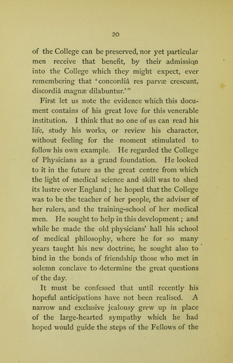 of the College can be preserved, nor yet particular men receive that benefit, by their admission into the College which they might expect, ever remembering that 'concordia res parvse crescunt, discordia magnse dilabuntur.' First let us note the evidence which this docu- ment contains of his great love for this venerable institution. I think that no one of us can read his life, study his works, or review his character, without feeling for the moment stimulated to follow his own example. He regarded the College of Physicians as a grand foundation. He looked to it in the future as the great centre from which the light of medical science and skill was to shed its lustre over England ; he hoped that the College was to be the teacher of her people, the adviser of her rulers, and the training-school of her medical men. He sought to help in this development; and while he made the old physicians' hall his school of medical philosophy, where he for so many years taught his new doctrine, he sought also to bind in the bonds of friendship those who met in solemn conclave to determine the great questions of the day. It must be confessed that until recently his hopeful anticipations have not been realised. A narrow and exclusive jealousy grew up in place of the large-hearted sympathy which he had hoped would guide the steps of the Fellows of the