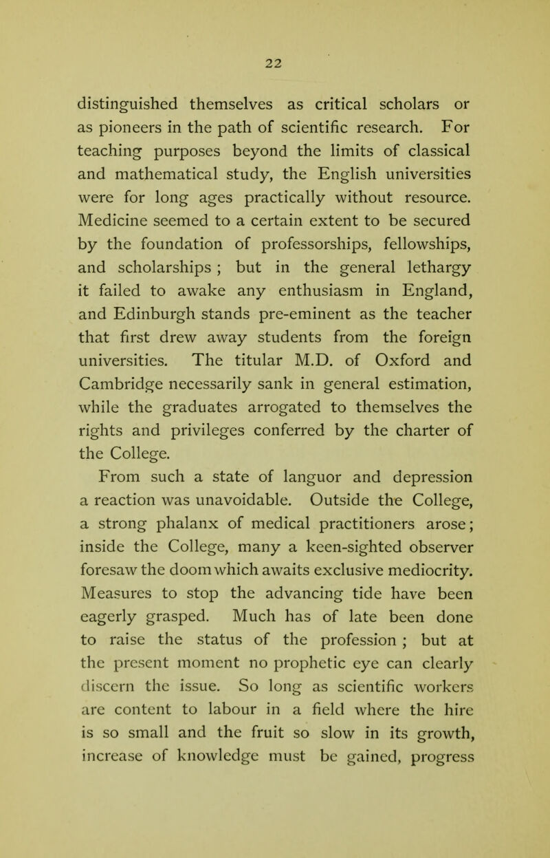 distinguished themselves as critical scholars or as pioneers in the path of scientific research. For teaching purposes beyond the limits of classical and mathematical study, the English universities were for long ages practically without resource. Medicine seemed to a certain extent to be secured by the foundation of professorships, fellowships, and scholarships ; but in the general lethargy it failed to awake any enthusiasm in England, and Edinburgh stands pre-eminent as the teacher that first drew away students from the foreign universities. The titular M.D. of Oxford and Cambridge necessarily sank in general estimation, while the graduates arrogated to themselves the rights and privileges conferred by the charter of the College. From such a state of languor and depression a reaction was unavoidable. Outside the College, a strong phalanx of medical practitioners arose; inside the College, many a keen-sighted observer foresaw the doom which awaits exclusive mediocrity. Measures to stop the advancing tide have been eagerly grasped. Much has of late been done to raise the status of the profession ; but at the present moment no prophetic eye can clearly discern the issue. So long as scientific workers are content to labour in a field where the hire is so small and the fruit so slow in its growth, increase of knowledge must be gained, progress