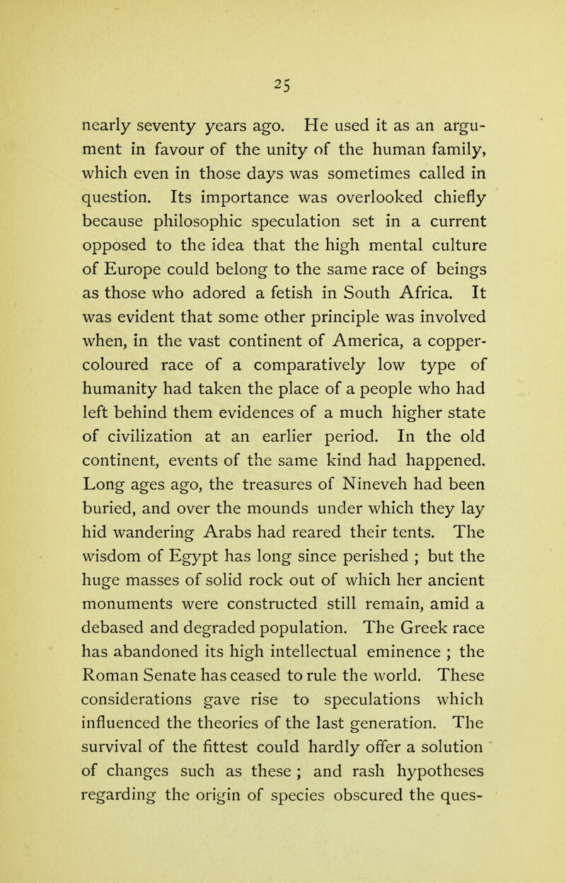 nearly seventy years ago. He used it as an argu- ment in favour of the unity of the human family, which even in those days was sometimes called in question. Its importance was overlooked chiefly because philosophic speculation set in a current opposed to the idea that the high mental culture of Europe could belong to the same race of beings as those who adored a fetish in South Africa. It was evident that some other principle was involved when, in the vast continent of America, a copper- coloured race of a comparatively low type of humanity had taken the place of a people who had left behind them evidences of a much higher state of civilization at an earlier period. In the old continent, events of the same kind had happened. Long ages ago, the treasures of Nineveh had been buried, and over the mounds under which they lay hid wandering Arabs had reared their tents. The wisdom of Egypt has long since perished ; but the huge masses of solid rock out of which her ancient monuments were constructed still remain, amid a debased and degraded population. The Greek race has abandoned its high intellectual eminence ; the Roman Senate has ceased to rule the world. These considerations gave rise to speculations which influenced the theories of the last generation. The survival of the fittest could hardly offer a solution of changes such as these ; and rash hypotheses regarding the origin of species obscured the ques-