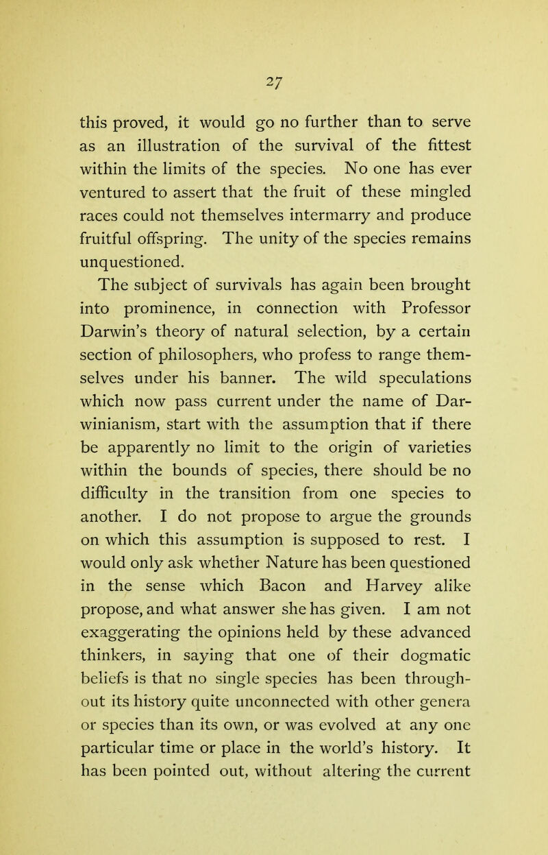 2/ this proved, it would go no further than to serve as an illustration of the survival of the fittest within the limits of the species. No one has ever ventured to assert that the fruit of these mingled races could not themselves intermarry and produce fruitful offspring. The unity of the species remains unquestioned. The subject of survivals has again been brought into prominence, in connection with Professor Darwin's theory of natural selection, by a certain section of philosophers, who profess to range them- selves under his banner. The wild speculations which now pass current under the name of Dar- winianism, start with the assumption that if there be apparently no limit to the origin of varieties within the bounds of species, there should be no difficulty in the transition from one species to another. I do not propose to argue the grounds on which this assumption is supposed to rest. I would only ask whether Nature has been questioned in the sense which Bacon and Harvey alike propose, and what answer she has given. I am not exaggerating the opinions held by these advanced thinkers, in saying that one of their dogmatic beliefs is that no single species has been through- out its history quite unconnected with other genera or species than its own, or was evolved at any one particular time or place in the world's history. It has been pointed out, without altering the current