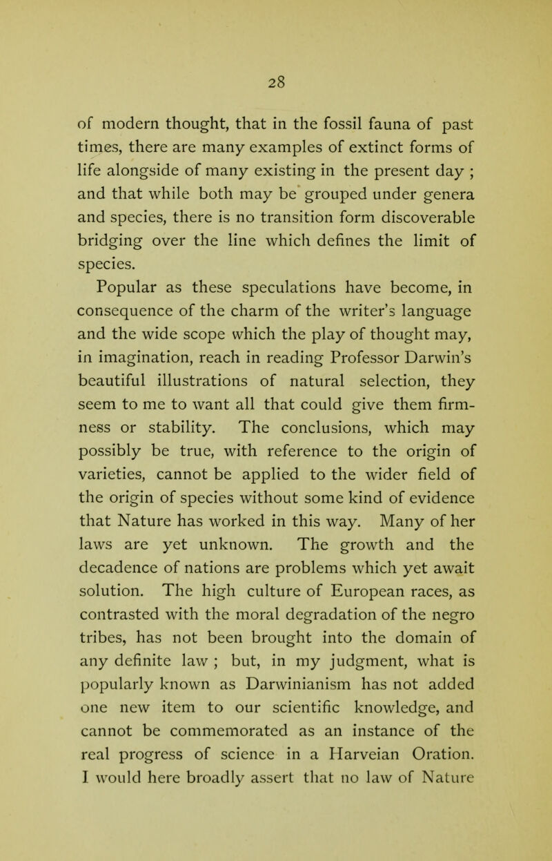 of modern thought, that in the fossil fauna of past times, there are many examples of extinct forms of life alongside of many existing in the present day ; and that while both may be grouped under genera and species, there is no transition form discoverable bridging over the line which defines the limit of species. Popular as these speculations have become, in consequence of the charm of the writer's language and the wide scope which the play of thought may, in imagination, reach in reading Professor Darwin's beautiful illustrations of natural selection, they seem to me to want all that could give them firm- ness or stability. The conclusions, which may possibly be true, with reference to the origin of varieties, cannot be applied to the wider field of the origin of species without some kind of evidence that Nature has worked in this way. Many of her laws are yet unknown. The growth and the decadence of nations are problems which yet await solution. The high culture of European races, as contrasted with the moral degradation of the negro tribes, has not been brought into the domain of any definite law ; but, in my judgment, what is popularly known as Darwinianism has not added one new item to our scientific knowledge, and cannot be commemorated as an instance of the real progress of science in a Harveian Oration. I would here broadly assert that no law of Nature