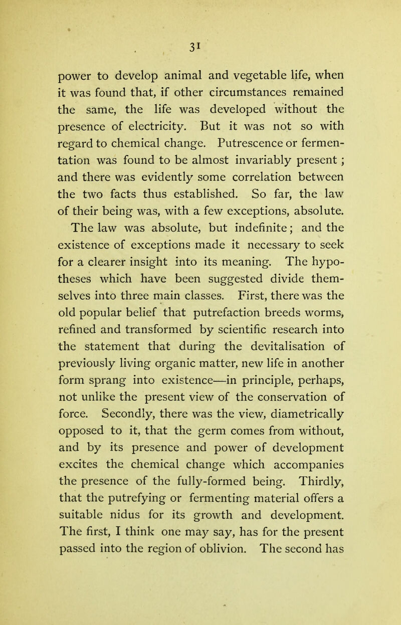 power to develop animal and vegetable life, when it was found that, if other circumstances remained the same, the life was developed without the presence of electricity. But it was not so with regard to chemical change. Putrescence or fermen- tation was found to be almost invariably present; and there was evidently some correlation between the two facts thus established. So far, the law of their being was, with a few exceptions, absolute. The law was absolute, but indefinite; and the existence of exceptions made it necessary to seek for a clearer insight into its meaning. The hypo- theses which have been suggested divide them- selves into three main classes. First, there was the old popular belief that putrefaction breeds worms, refined and transformed by scientific research into the statement that during the devitalisation of previously living organic matter, new life in another form sprang into existence—in principle, perhaps, not unlike the present view of the conservation of force. Secondly, there was the view, diametrically opposed to it, that the germ comes from without, and by its presence and power of development excites the chemical change which accompanies the presence of the fully-formed being. Thirdly, that the putrefying or fermenting material offers a suitable nidus for its growth and development. The first, I think one may say, has for the present passed into the region of oblivion. The second has