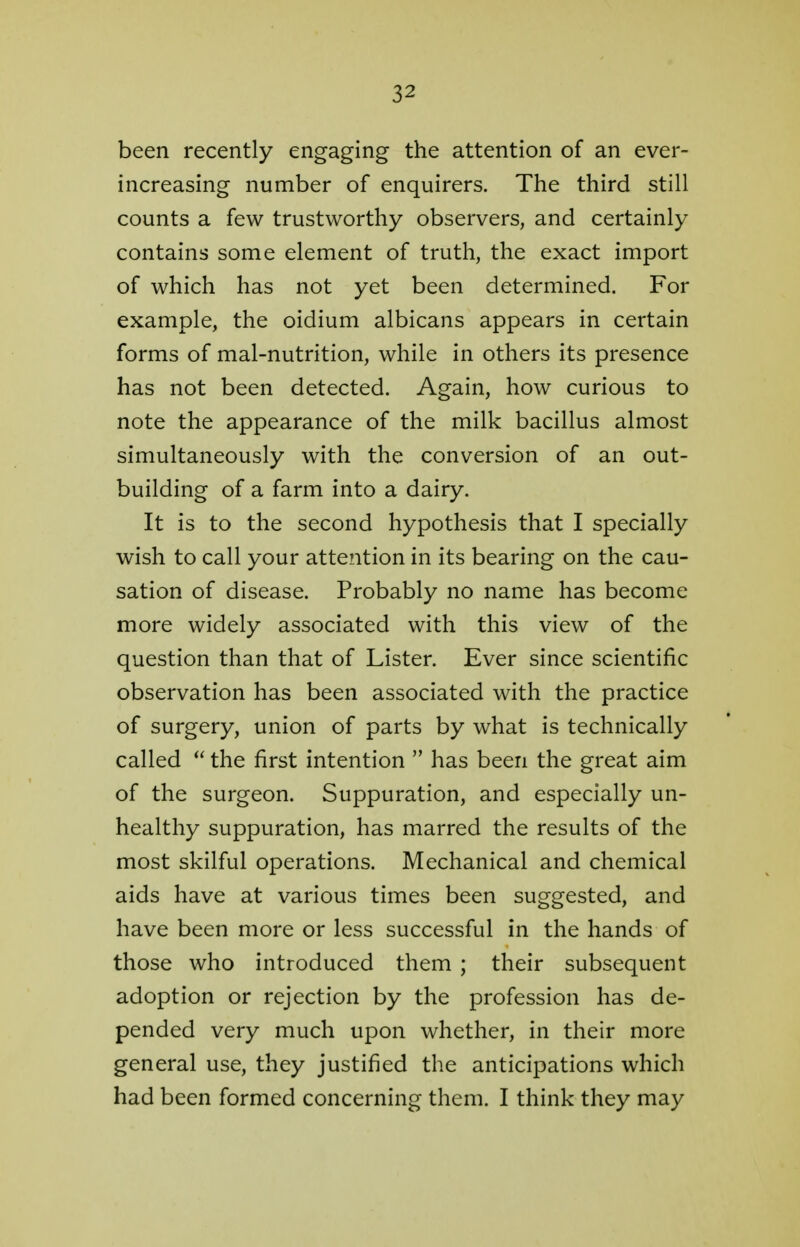 been recently engaging the attention of an ever- increasing number of enquirers. The third still counts a few trustworthy observers, and certainly contains some element of truth, the exact import of which has not yet been determined. For example, the oidium albicans appears in certain forms of mal-nutrition, while in others its presence has not been detected. Again, how curious to note the appearance of the milk bacillus almost simultaneously with the conversion of an out- building of a farm into a dairy. It is to the second hypothesis that I specially wish to call your attention in its bearing on the cau- sation of disease. Probably no name has become more widely associated with this view of the question than that of Lister. Ever since scientific observation has been associated with the practice of surgery, union of parts by what is technically called  the first intention  has been the great aim of the surgeon. Suppuration, and especially un- healthy suppuration, has marred the results of the most skilful operations. Mechanical and chemical aids have at various times been suggested, and have been more or less successful in the hands of those who introduced them ; their subsequent adoption or rejection by the profession has de- pended very much upon whether, in their more general use, they justified the anticipations which had been formed concerning them. I think they may