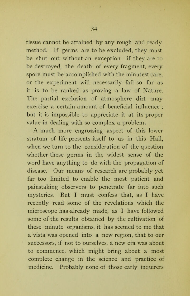 tissue cannot be attained by any rough and ready method. If germs are to be excluded, they must be shut out without an exception—if they are to be destroyed, the death of every fragment, every spore must be accomplished with the minutest care, or the experiment will necessarily fail so far as it is to be ranked as proving a law of Nature. The partial exclusion of atmosphere dirt may exercise a certain amount of beneficial influence ; but it is impossible to appreciate it at its proper value in dealing with so complex a problem. A much more engrossing aspect of this lower stratum of life presents itself to us in this Hall, when we turn to the consideration of the question whether these germs in the widest sense of the word have anything to do with the propagation of disease. Our means of research are probably yet far too limited to enable the most patient and painstaking observers to penetrate far into such mysteries. But I must confess that, as I have recently read some of the revelations which the microscope has already made, as I have followed some of the results obtained by the cultivation of these minute organisms, it has seemed to me that a vista was opened into a new region, that to our successors, if not to ourselves, a new era was about to commence, which might bring about a most complete change in the science and practice of medicine. Probably none of those early inquirers