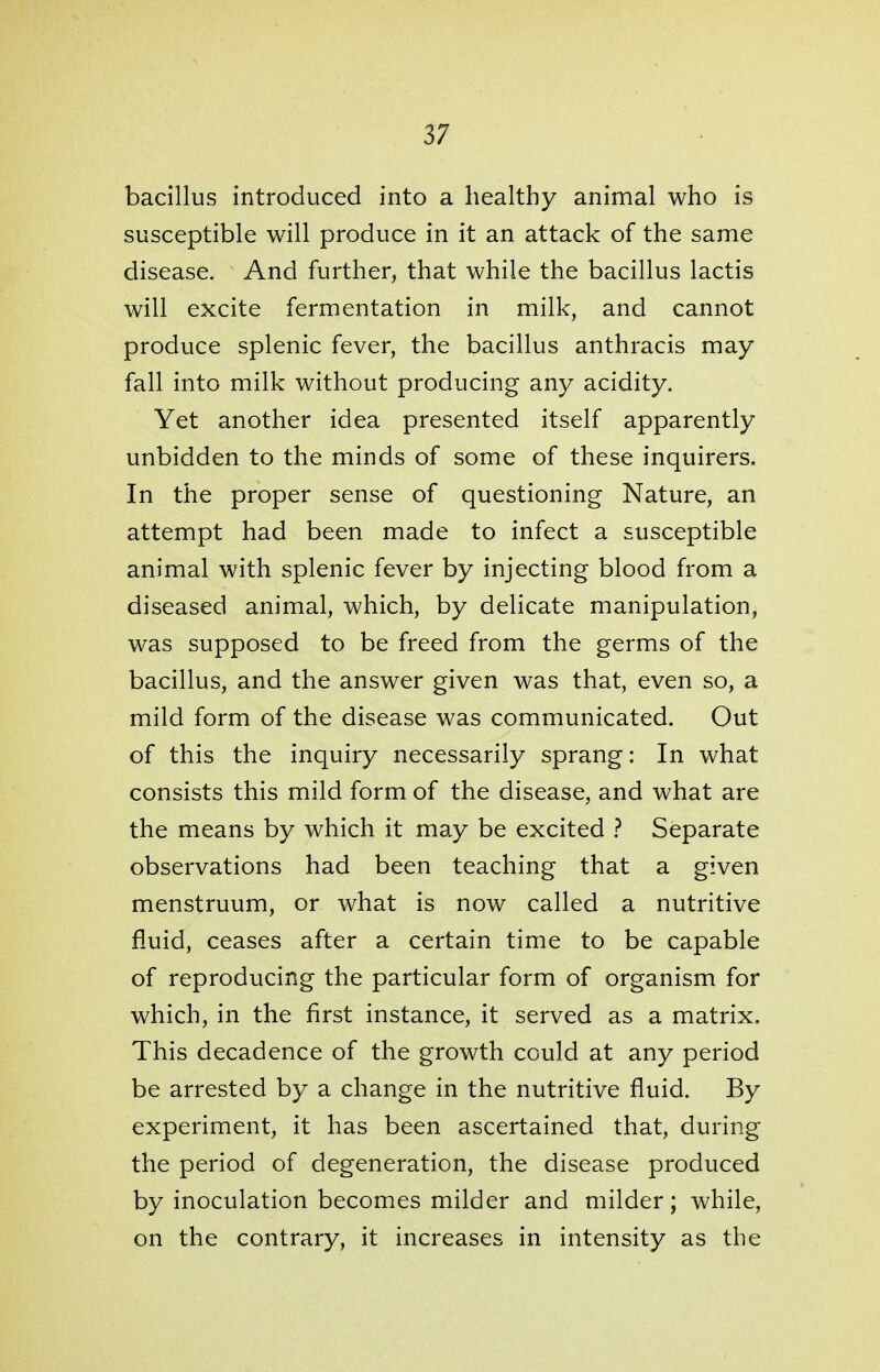 bacillus introduced into a healthy animal who is susceptible will produce in it an attack of the same disease. And further, that while the bacillus lactis will excite fermentation in milk, and cannot produce splenic fever, the bacillus anthracis may fall into milk without producing any acidity. Yet another idea presented itself apparently unbidden to the minds of some of these inquirers. In the proper sense of questioning Nature, an attempt had been made to infect a susceptible animal with splenic fever by injecting blood from a diseased animal, which, by delicate manipulation, was supposed to be freed from the germs of the bacillus, and the answer given was that, even so, a mild form of the disease was communicated. Out of this the inquiry necessarily sprang: In what consists this mild form of the disease, and what are the means by which it may be excited ? Separate observations had been teaching that a given menstruum, or what is now called a nutritive fluid, ceases after a certain time to be capable of reproducing the particular form of organism for which, in the first instance, it served as a matrix. This decadence of the growth could at any period be arrested by a change in the nutritive fluid. By experiment, it has been ascertained that, during the period of degeneration, the disease produced by inoculation becomes milder and milder; while, on the contrary, it increases in intensity as the