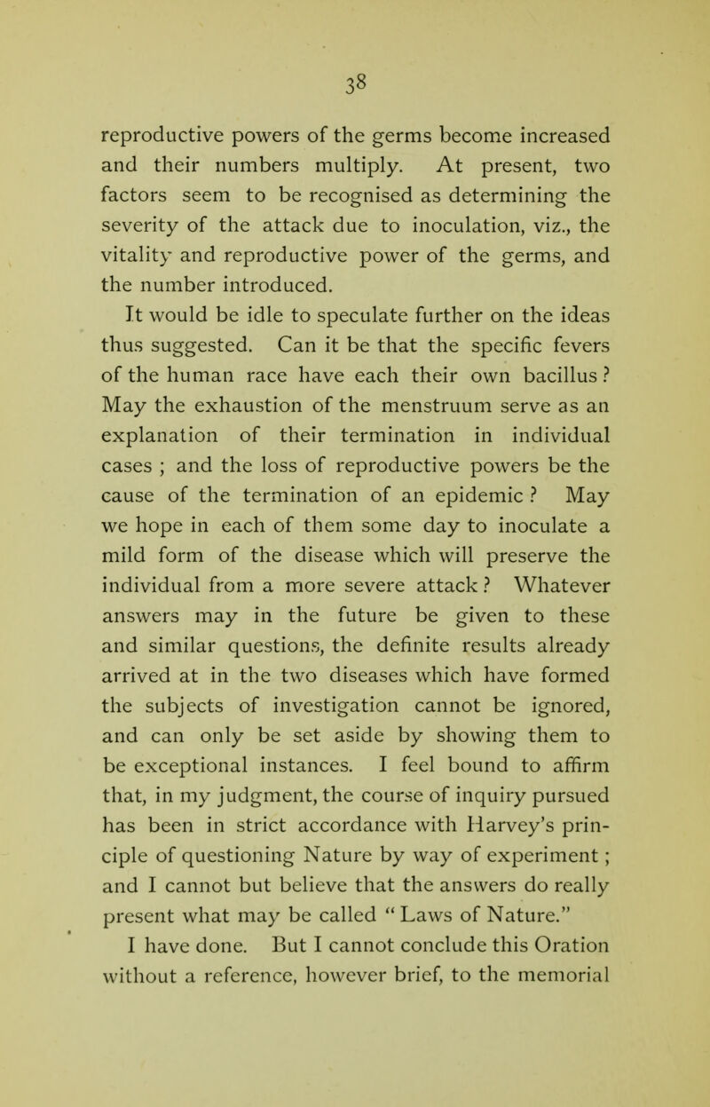 reproductive powers of the germs become increased and their numbers multiply. At present, two factors seem to be recognised as determining the severity of the attack due to inoculation, viz., the vitality and reproductive power of the germs, and the number introduced. It would be idle to speculate further on the ideas thus suggested. Can it be that the specific fevers of the human race have each their own bacillus ? May the exhaustion of the menstruum serve as an explanation of their termination in individual cases ; and the loss of reproductive powers be the cause of the termination of an epidemic ? May we hope in each of them some day to inoculate a mild form of the disease which will preserve the individual from a more severe attack ? Whatever answers may in the future be given to these and similar questions, the definite results already arrived at in the two diseases which have formed the subjects of investigation cannot be ignored, and can only be set aside by showing them to be exceptional instances. I feel bound to affirm that, in my judgment, the course of inquiry pursued has been in strict accordance with Harvey's prin- ciple of questioning Nature by way of experiment; and I cannot but believe that the answers do really present what may be called  Laws of Nature. I have done. But I cannot conclude this Oration without a reference, however brief, to the memorial