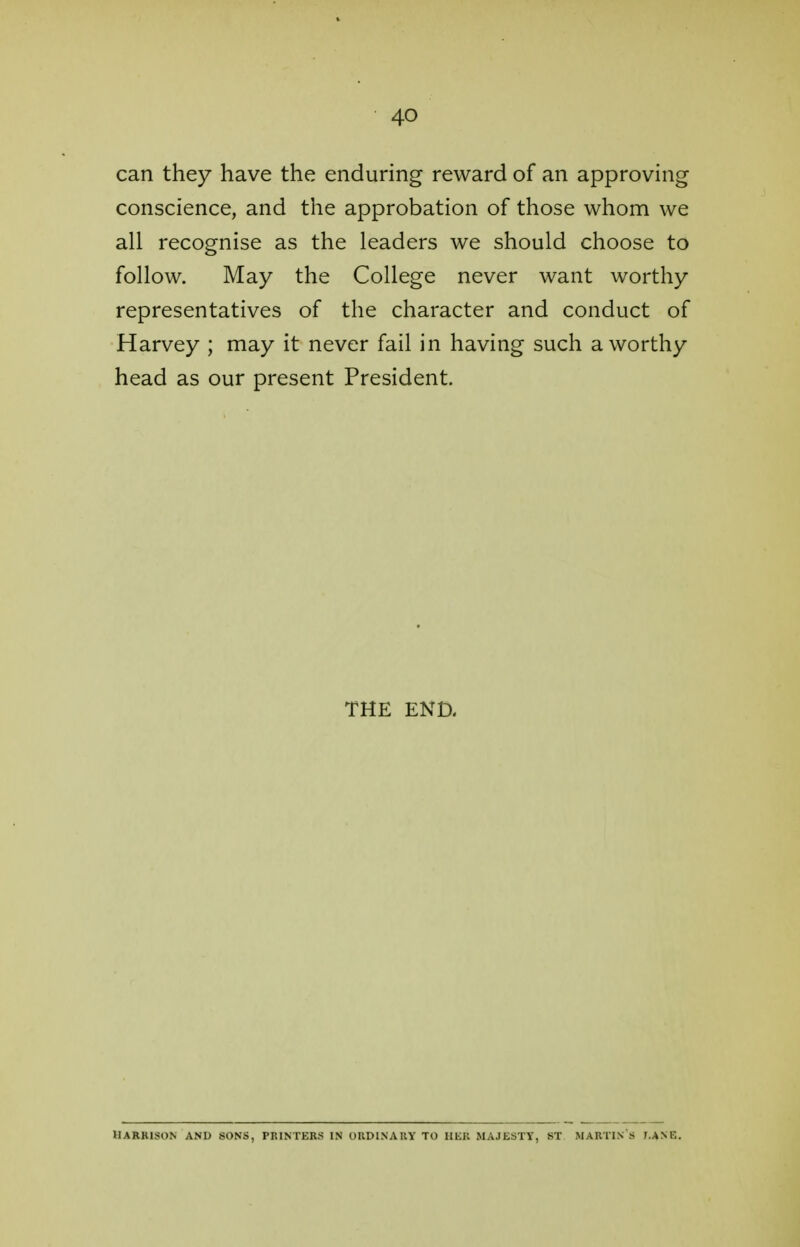 can they have the enduring reward of an approving conscience, and the approbation of those whom we all recognise as the leaders we should choose to follow. May the College never want worthy representatives of the character and conduct of Harvey ; may it never fail in having such a worthy head as our present President. THE END. Harrison and sons, printers in ordinary to her majesty, st martin 'a t.ank.