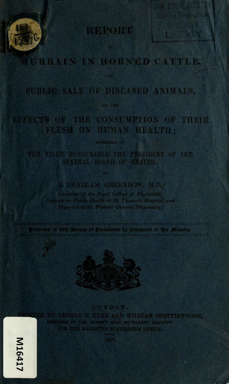 REPOE/r IN HORNED CATTLE, PUBLIC SALE O'F DISEASED ANIMA EFFECTS OF THE CONSUMPTION OF THEIT FLESH ON HU3L\N HEALTH: TliE RIGHT HONOURABLE THE PRiiSIDKNT dF the GENERA]., BOARD OV HEALTH, E. HEADLAM GREENHOW, M,l) Litenitaii' of the Rnijid ( ullaje <>J i^I(tjsf( iai' Lfcturer on Public IleoUh at Sf, Tknno^\ Ih-^i' ' / LONDON :: :ORGE E. EYKE Ax>?D WnXIAM SPOTTISWOODE, TO THE queen's MOST EX'^ELLSNT MAJESTY, KEK JfAJESTTS STA^NEUY OFFICE,