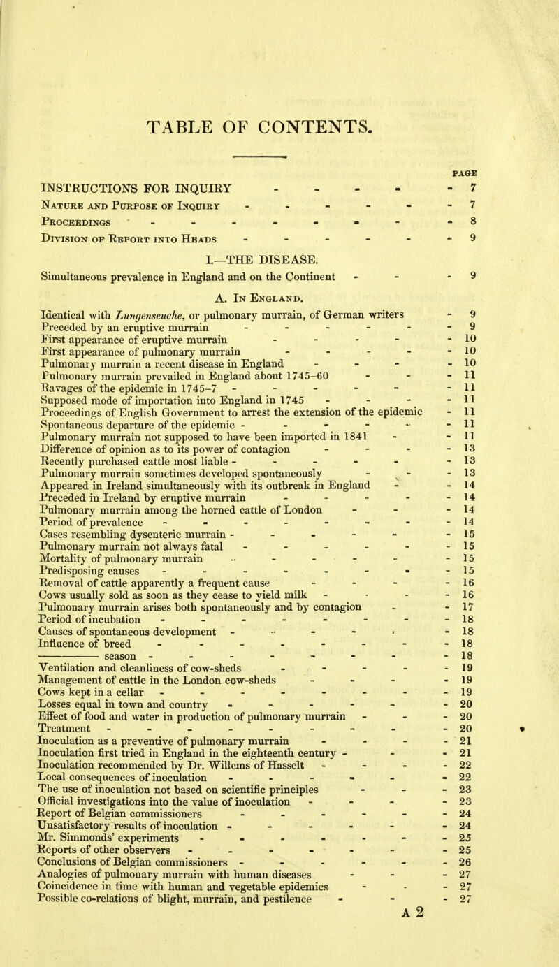 TABLE OF CONTENTS. PAGE INSTRUCTIONS FOR INQUIRY - - - - - 7 Nature and Purpose op Inquiry - - - - - - 7 Proceedings - -- -- -- -8 Division op Report into Heads - - - - - - 9 I.—THE DISEASE. Simultaneous prevalence in England and on the Continent - - - 9 A. In England. Identical with Lungenseuche, or pidmonary murrain, of German writers - 9 Preceded by an eruptive murrain - - - - - - 9 First appearance of eruptive murrain - - - - - 10 First appearance of pulmonary murrain - - - - - 10 Pulmonary murrain a recent disease in England - - - - 10 Pulmonary murrain prevailed in England about 1745-60 - - - 11 Ravages of the epidemic in 1745-7 - - - - - -11 Supposed mode of importation into England in 1745 - - - - 11 Proceedings of English Government to arrest the extension of the epidemic - 11 Spontaneous departure of the epidemic - - - - - -11 Pulmonary murrain not supposed to have been imported in 1841 - - 11 Difference of opinion as to its power of contagion - - - - 13 Recently purchased cattle most liable - - - - - -13 Pulmonary murrain sometimes developed spontaneously - - - 13 Appeared in Ireland simultaneously with its outbreak in England - - 14 Preceded in Ireland by eruptive murrain - - - - - 14 Pulmonary murrain among the horned cattle of London - - - 14 Period of prevalence - - - - - - - -14 Cases resembling dysenteric murrain - - - - - -15 Pulmonary murrain not always fatal - - - - - -15 Mortality of pulmonary murrain - - - - - -15 Predisposing causes - - - - - - - -15 Removal of cattle apparently a frequent cause - - - - 16 Cows usually sold as soon as they cease to yield milk - - - - 16 Pulmonary murrain arises both spontaneously and by contagion - - 17 Period of incubation - - - - - - - -18 Causes of spontaneous development - 18 Influence of breed - - - - - - - -18 season ------ - -18 Ventilation and cleanliness of cow-sheds - - - - - 19 Management of cattle in the London cow-sheds - - - - 19 Cows kept in a cellar - - - - - - - -19 Losses equal in town and country _ - - - ^ - 20 Effect of food and water in production of pulmonary murrain - - - 20 Treatment ------- - -20 • Inoculation as a preventive of pulmonary murrain - - - - 21 Inoculation first tried in England in the eighteenth century - - - 21 Inoculation recommended by Dr. Willems of Hasselt - - - - 22 Local consequences of inoculation - - - - - -22 The use of inoculation not based on scientific principles - - - 23 Official investigations into the value of inoculation - - - - 23 Report of Belgian commissioners - - - - - - 24 Unsatisfactory results of inoculation ----- - 24 Mr. Simmonds' experiments - - - - - - - 25 Reports of other observers - - - - - - -25 Conclusions of Belgian commissioners - - - - - - 26 Analogies of pulmonary murrain with human diseases - - - 27 Coincidence in time with human and vegetable epidemics - - - 27 Possible co-relations of blight, murrain, and pestilence - - - 27 A 2