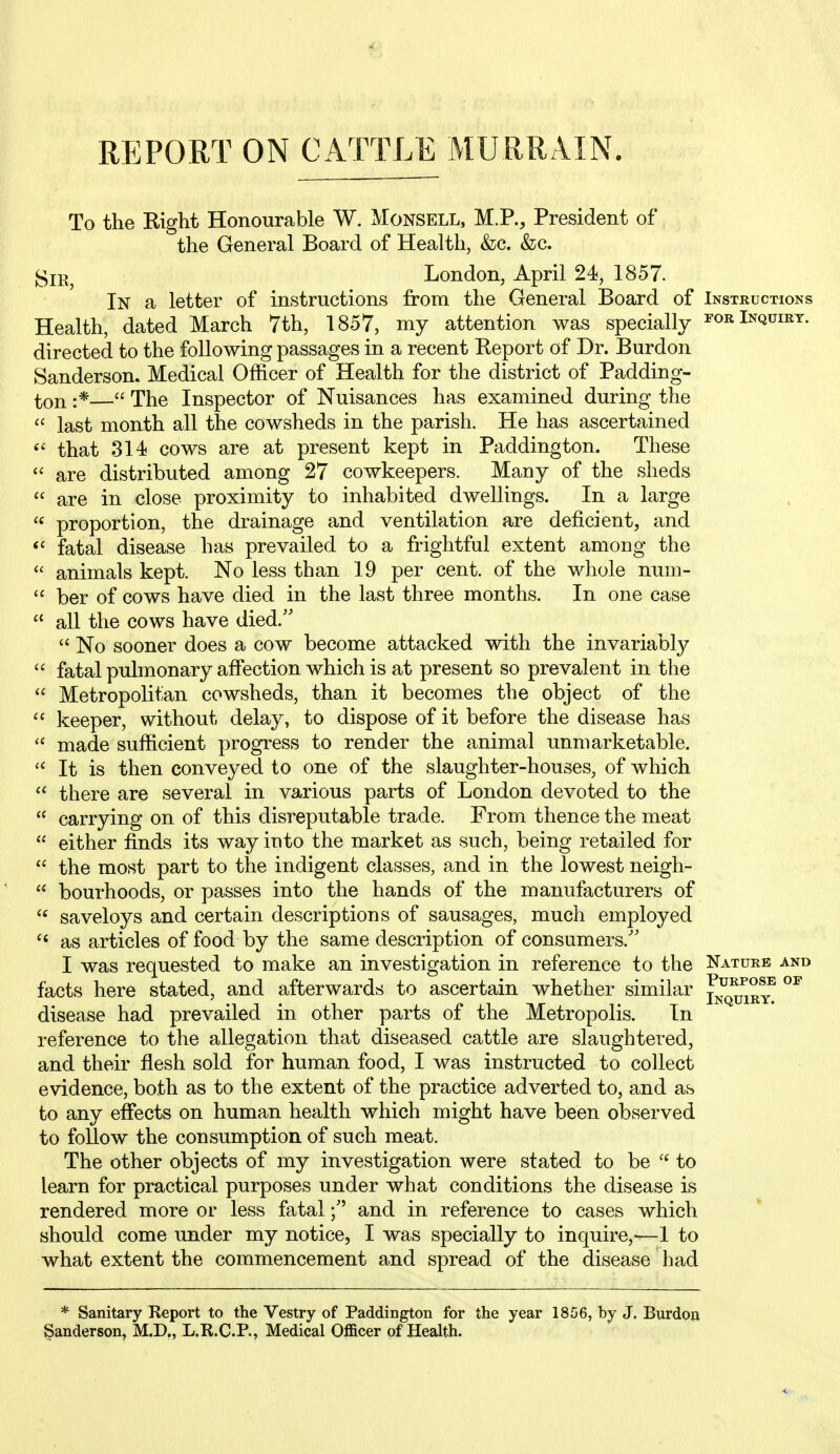 REPORT ON CATTLE MURRAIN. To the Right Honourable W. Monsell, M.R, President of the General Board of Health, &c. &;c. ^lE^ London, April 24, 1857. In a letter of instructions from the General Board of Instructions Health, dated March 7th, 1857, my attention was specially ^'orInqdirt. directed to the following passages in a recent Report of Dr. Burdon Sanderson. Medical Officer of Health for the district of Padding- :*— The Inspector of Nuisances has examined during the  last month all the cowsheds in the parish. He has ascertained that 314 cows are at present kept in Paddington. These  are distributed among 27 cowkeepers. Many of the sheds are in close proximity to inhabited dwellings. In a large proportion, the drainage and ventilation are deficient, and ^' fatal disease has prevailed to a frightful extent among the  animals kept. No less than 19 per cent, of the whole num-  ber of cows have died in the last three months. In one case  all the cows have died.''  No sooner does a cow become attacked with the invariably  fatal pulmonary affection which is at present so prevalent in the  Metropolitan cowsheds, than it becomes the object of the  keeper, without delay, to dispose of it before the disease has  made sufficient progress to render the animal unmarketable. It is then conveyed to one of the slaughter-houses, of which  there are several in various parts of London devoted to the  carrying on of this disreputable trade. From thence the meat  either finds its way into the market as such, being retailed for  the most part to the indigent classes, and in the lowest neigh-  bourhoods, or passes into the hands of the manufacturers of  saveloys and certain descriptions of sausages, much employed ^' as articles of food by the same description of consumers.'' I was requested to make an investigation in reference to the Nature and facts here stated, and afterwards to ascertain whether similar ^jj^^m? disease had prevailed in other parts of the Metropolis. In reference to the allegation that diseased cattle are slaughtered, and their flesh sold for human food, I was instructed to collect evidence, both as to the extent of the practice adverted to, and as to any effects on human health which might have been observed to follow the consumption of such meat. The other objects of my investigation were stated to be to learn for practical purposes under what conditions the disease is rendered more or less fatal; and in reference to cases which should come under my notice, I was specially to inquire,-—1 to what extent the commencement and spread of the disease had * Sanitary Report to the Vestry of Paddington for the year 1856, by J. Burdon Sanderson, M.D., L.R.C.P., Medical Officer of Health.