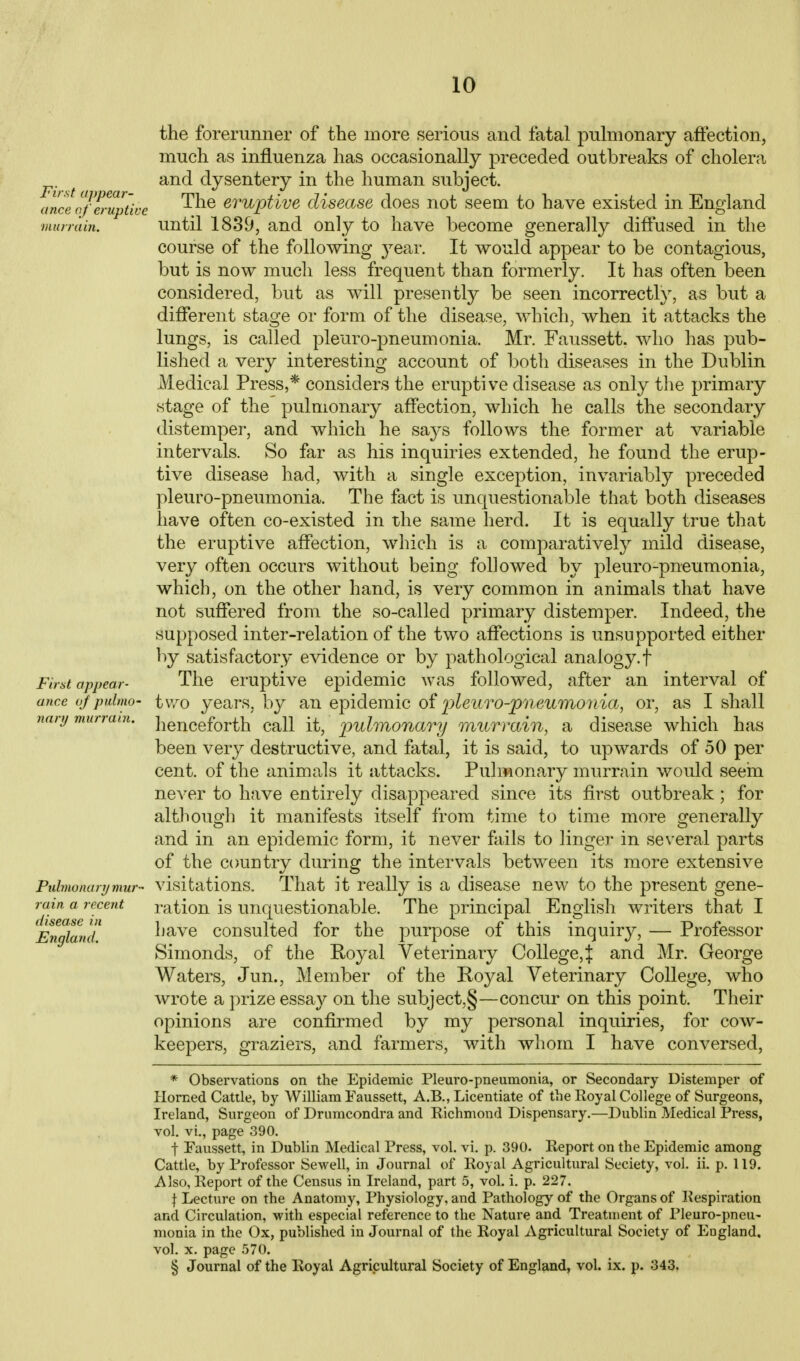 First appear- ance of eruptive murrain. appear First anc.e oj pulmo- nary murrain. Pulmonary mur-' rain, a recent disease in England. the forerunner of the more serious and fatal pulmonary affection, much as influenza has occasionally preceded outbreaks of cholera and dysentery in the human subject. The eruptive disease does not seem to have existed in England until 1839, and only to have become generally diffused in the course of the following j^ear. It would appear to be contagious, but is now much less frequent than formerly. It has often been considered, but as will presently be seen incorrectly, as but a diff*erent stage or form of the disease, which, when it attacks the lungs, is called pleuro-pneumonia. Mr. Faussett. who has pub- lished a very interesting account of both diseases in the Dublin Medical Press,* considers the eruptive disease as only the primary stage of the pulmonary affection, which he calls the secondary distemper, and which he says follows the former at variable intervals. So far as his inquiries extended, he found the erup- tive disease had, with a single exception, invariably preceded pleuro-pneumonia. The fact is unquestionable that both diseases have often co-existed in the same herd. It is equally true that the eruptive affection, which is a comparatively mild disease, very often occurs without being followed by pleuro-pneumonia, which, on the other hand, is very common in animals that have not suffered from the so-called primary distemper. Indeed, the supposed inter-relation of the two affections is unsupported either by satisfactory evidence or by pathological analogy.f The eruptive epidemic was followed, after an interval of two years, by an epidemic oi 'pleuro-pneumonia, or, as I shall henceforth call it, joulmonary onurmin, a disease which has been very destructive, and fatal, it is said, to upwards of 50 per cent, of the animals it attacks. Pulmonary murrain would seem never to have entirely disappeared since its first outbreak; for although it manifests itself from time to time more generally and in an epidemic form, it never fails to linger in several parts of the country during the intervals between its more extensive visitations. That it really is a disease new to the present gene- ration is unquestionable. The principal English writers that I have consulted for the purpose of this inquiry, — Professor Simonds, of the Royal Veterinary College,J and Mr. George Waters, Jun., Member of the Royal Veterinary College, who wrote a prize essay on the subject,§—concur on this point. Their opinions are confirmed by my personal inquiries, for cow- keepers, graziers, and farmers, with whom I have conversed, * Observations on the Epidemic Pleuro-pneumonia, or Secondary Distemper of Horned Cattle, by William Faussett, A.B., Licentiate of the Royal College of Surgeons, Ireland, Surgeon of Drumcondra and Richmond Dispensary.—Dublin Medical Press, vol. vi., page 390. t Faussett, in Dublin Medical Press, vol. vi. p. 390. Report on the Epidemic among Cattle, by Professor Sewell, in Journal of Royal Agricultural Seciety, vol. ii. p. 119. Also, Ileport of the Census in Ireland, part 5, vol. i. p. 227. \ Lecture on the Anatomy, Physiology, and Pathology of the Organs of Respiration and Circulation, with especial reference to the Nature and Treatment of Pleuro-pneu- monia in the Ox, published in Journal of the Royal Agricultural Society of England, vol. X. page 570. § Journal of the Royal Agricultural Society of England, vol. ix. p. 343.