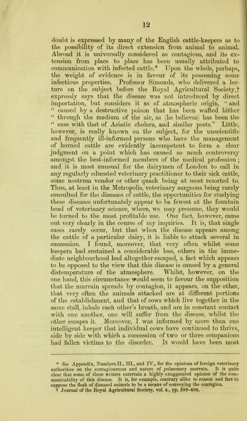 doubt is expressed by many of the Englisb cattle-keepers as to the possibility of its direct extension from animal to animal. Abroad it is universally considered as contagious, and its ex- tension from place to place has been usually attributed to communication with infected cattle.* Upon the whole, perhaps, the weight of evidence is in favour of its possessing some infectious properties. Professor Simonds, who delivered a lec- ture on the subject before the Royal Agricultural Society,! expressly says that the disease was not introduced by direct importation, but considers it as of atmospheric origin,  and  caused by a destructive poison that has been wafted hither  through the medium of the air, as (he believes) has been the  case with that of Asiatic cholera, and similar pests/' Little, liowever, is really known on the subject, for the unscientific and frequently ill-informed persons who have the management of horned cattle are evidentlj^ incompetent to form a clear judgment on a point which has caused so much controversy amongst the best-informed members of the medical profession; and it is most unusual for the dairymen of London to call in any regularly educated veterinary practitioner to their sick cattle, some nostrum vendor or other quack being at most resorted to. Thus, at least in the Metropolis, veterinary surgeons being rarely consulted for the diseases of cattle, the opportunities for studying these diseases unfortunately appear to be fewest at the fountain liead of veterinary science, wliere, we may presume, they would be turned to the most profitable use. One fact, however, came out very clearly in the course of my inquiries. It is, that single cases rarely occur, but that when the disease appears among the cattle of a particular dairy, it is liable to attack several in succession. I found, moreover, that very often whilst some keepers had sustained a considerable loss, others in the imme- diate neighbourhood had altogether escaped, a fact which appears to be opposed to the view that this disease is caused by a general distemperature of the atmosphere. Whilst, however, on the one hand, this circumstance would seem to favour the supposition that the murrain spreads by contagion, it appears, on the other, that very often the animals attacked are at different portions of the establishment, and that of cows which live together in the same stall, inhale each other's breath, and are in constant contact with one another, one will suffer from the disease, whilst the other escapes it. Moreover, I was informed by more than one intelligent keeper that individual cows have continued to thrive, side by side with which a succession of two or three companions liad fallen victims to the disorder. It would have been most * -See Appendix, Numbers IL, III., and IV., for the opinions of foreign veterinary- authorities on the contagiousness and nature of pulmonary murrain. It is quite clear that some of these writers entertain a highly exaggerated opinion of the com- municability of this disease. It is, for example, contrary alike to reason and fact to suppose the flesh of diseased animals to be a means of conveying the contagion. + Journal of the Royal Agricultural Society, vol. x., pp. 599-606.