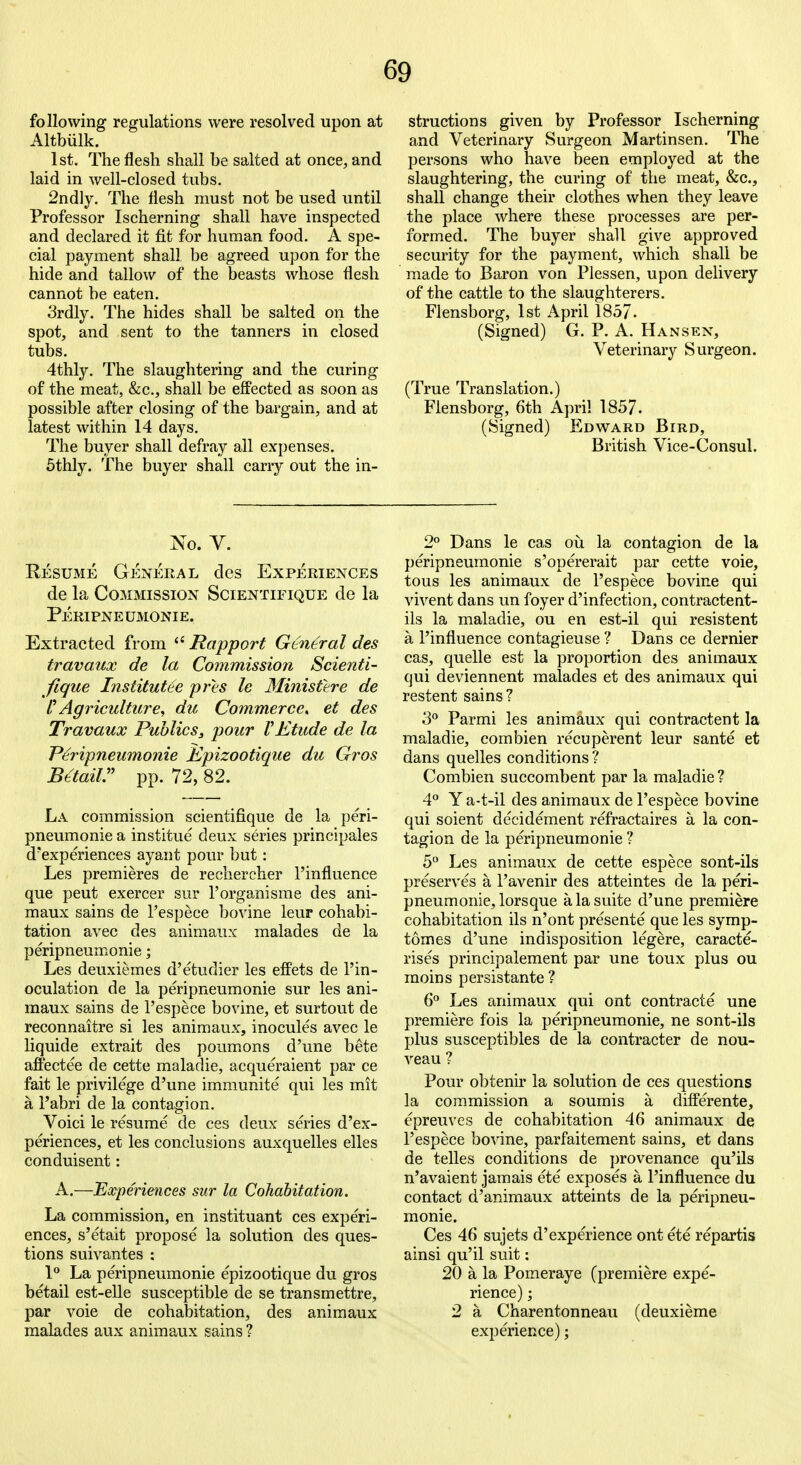 following regulations were resolved upon at Altbiilk. 1st. The flesh shall be salted at once, and laid in well-closed tubs. 2nd]y. The flesh must not be used until Professor Ischerning shall have inspected and declared it fit for human food. A spe- cial payment shall be agreed upon for the hide and tallow of the beasts whose flesh cannot be eaten. 3rdly. The hides shall be salted on the spot, and sent to the tanners in closed tubs. 4thly. The slaughtering and the curing of the meat, &c., shall be effected as soon as possible after closing of the bargain, and at latest within 14 days. The buyer shall defray all expenses. 5thly. The buyer shall carry out the in- structions given by Professor Ischerning and Veterinary Surgeon Martinsen. The persons who have been employed at the slaughtering, the curing of the meat, &c., shall change their clothes when they leave the place where these processes are per- formed. The buyer shall give approved security for the payment, which shall be made to Baron von Plessen, upon delivery of the cattle to the slaughterers. Flensborg, 1st April 1857. (Signed) G. P. A. Hansen, Veterinary Surgeon. (True Translation.) Flensborg, 6th April 1857. (Signed) Edward Bird, British Vice-Consul. No. V. Resume General des Experiences de la Commission Scientifique de la Peripneumonie. Extracted from Rapport General des travaux de la Commission Scienti- fique Institutee prls le 3Iinisttre de I Agriculture, du Commerce, et des Travaux Publics, pour VEtude de la Peripneumonie Kpizootique du Gros Bttaiir pp. 72, 82. La commission scientifique de la peri- pneumonie a institue deux series principales d'experiences ayant pour but: Les premieres de reehercher I'influence que pent exercer sur I'organisme des ani- maux sains de I'espece bo^dne leur cohabi- tation avec des animaux malades de la peripneumonie; Les deuxiemes d'etudier les effets de I'in- oculation de la peripneumonie sur les ani- maux sains de I'espece bovine, et surtout de reconnaitre si les animaux, inocules avec le liquide extrait des poumons d'une bete affectee de cette maladie, acqueraient par ce fait le privilege d'une immunite qui les mit a I'abri de la contagion. Voici le resume de ces deux series d'ex- periences, et les conclusions auxquelles elles conduisent: A.—Experiences sur la Cohabitation. La commission, en instituant ces experi- ences, s'etait propose la solution des ques- tions suivantes : P La peripneumonie epizootique du gros betail est-elle susceptible de se transmettre, par voie de cohabitation, des animaux malades aux animaux gains ? 2^ Dans le cas ou la contagion de la peripneumonie s'opererait par cette voie, tous les animaux de I'espece bovine qui vivent dans un foyer d'infection, contractent- ils la maladie, ou en est-il qui resistent a I'influence contagieuse ? Dans ce dernier cas, quelle est la proportion des animaux qui deviennent malades et des animaux qui restent sains? 3° Parmi les animaux qui contractent la maladie, combien recuperent leur sante et dans quelles conditions ? Combien succombent par la maladie ? 4*' Y a-t-il des animaux de I'espece bovine qui soient decidement refractaires a la con- tagion de la peripneumonie ? 5° Les animaux de cette espece sont-ils preserves a I'avenir des atteintes de la peri- pneumonie, lorsque a la suite d'une premiere cohabitation ils n'ont presente que les symp- tomes d'une indisposition legere, caracte- rises principalement par une toux plus ou raoins persistante? 6° Les animaux qui ont contracte une premiere fois la peripneumonie, ne sont-ils plus susceptibles de la contracter de nou- veau ? Pour obtenir la solution de ces questions la commission a soumis a differente, epreuves de cohabitation 46 animaux de I'espece bovine, parfaitement sains, et dans de telles conditions de provenance qu'ils n'avaient jamais ete exposes a I'influence du contact d'animaux atteints de la peripneu- monie. Ces 46 sujets d'experience ont ete repartis ainsi qu'il suit: 20 a la Pomeraye (premiere expe- rience) ; 2 a Charentonneau (deuxieme experience);
