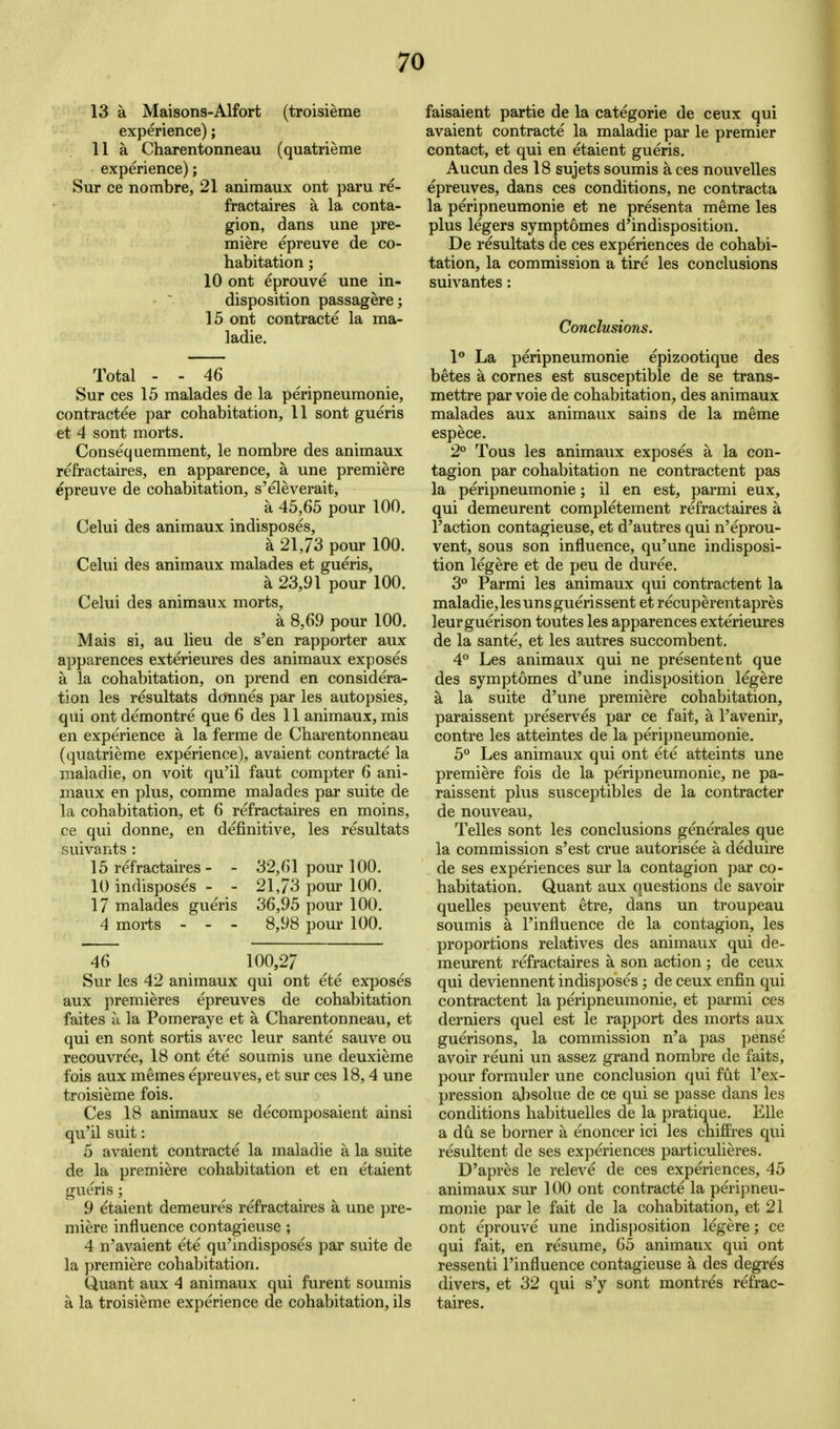 13 a Maisons-Alfort (troisieme experience); 11 a Charentonneau (quatrieme experience); Sur ce nombre, 21 animaux ont paru re- fractaires a la conta- gion, dans une pre- miere epreuve de co- habitation ; 10 ont eprouve une in- disposition passagere; 15 ont contracte la ma- ladie. Total - - 46 Sur ces 15 malades de la peripneumonie, contractee par cohabitation, 11 sont gueris et 4 sont morts. Consequemment, le nombre des animaux refractaires, en apparence, a une premiere epreuve de cohabitation, s'eleverait, a 45,65 pour 100. Celui des animaux indisposes, a 21,73 pour 100. Celui des animaux malades et gueris, a 23,91 pour 100. Celui des animaux morts, a 8,69 pour 100. Mais si, au lieu de s'en rapporter aux apparences exterieures des animaux exposes a la cohabitation, on prend en considera- tion les resultats donnes par les autopsies, qui ont demontre que 6 des 11 animaux, mis en experience a la ferme de Charentonneau (quatrieme experience), avaient contracte la maladie, on voit qu'il faut compter 6 ani- maux en plus, comme malades par suite de la cohabitation, et 6 refractaires en moins, ce qui donne, en definitive, les resultats suivants : 15 refractaires - - 32,61 pour 100. 10 indisposes - - 21,73 pour 100, 17 malades gueris 36,95 pour 100. 4 morts - - - 8,98 pour 100. 46 100,27 Sur les 42 animaux qui ont ete exposes aux premieres epreuve s de cohabitation faites u la Pomeraye et a Charentonneau, et qui en sont sortis avec leur sante sauve ou recouvree, 18 ont ete soumis une deuxieme fois aux memes epreuves, et sur ces 18,4 une troisieme fois. Ces 18 animaux se decomposaient ainsi qu'il suit: 5 avaient contracte la maladie a la suite de la premiere cohabitation et en etaient gueris; 9 etaient demeure's refractaires a une pre- miere influence contagieuse ; 4 n'avaient ete qu'mdisposes par suite de la premiere cohabitation. Quant aux 4 animaux qui furent soumis a la troisieme experience de cohabitation, ils faisaient partie de la categoric de ceux qui avaient contracte la maladie par le premier contact, et qui en etaient gueris. Aucun des 18 sujets soumis a ces nouvelles epreuves, dans ces conditions, ne contracta la peripneumonie et ne presenta meme les plus legers symptomes d'indisposition. De resultats de ces experiences de cohabi- tation, la commission a tire les conclusions suivantes : Conclusions. 1** La peripneumonie epizootique des betes a cornes est susceptible de se trans- mettre par voie de cohabitation, des animaux malades aux animaux sains de la meme espece. 2° Tons les animaux exposes a la con- tagion par cohabitation ne contractent pas la peripneumonie; il en est, parmi eux, qui demeurent completement refractaires a Taction contagieuse, et d'autres qui n'eprou- vent, sous son influence, qu'une indisposi- tion legere et de peu de duree. 3'' Parmi les animaux qui contractent la maladie,lesunsguerissent et recuperentapres leurguerison toutes les apparences exterieiu-es de la sante, et les autres succombent. 4° Les animaux qui ne presentent que des symptomes d'une indisposition legere a la suite d'une premiere cohabitation, paraissent preserves par ce fait, a I'avenir, contre les atteintes de la peripneumonie. 5° Les animaux qui ont ete atteints une premiere fois de la peripneumonie, ne pa- raissent plus susceptibles de la contracter de nouveau, Telles sont les conclusions generales que la commission s'est crue autorisee a deduire de ses experiences sur la contagion par co- habitation. Quant aux questions de savoir quelles peuvent etre, dans un troupeau soumis a I'influence de la contagion, les proportions relatives des animaux qui de- meurent refractaires a son action ; de ceux qui deviennent indisposes; de ceux enfin qui contractent la peripneumonie, et parmi ces derniers quel est le rapport des morts aux guerisons, la commission n'a pas pense avoir reuni un assez grand nombre de faits, pour formuler une conclusion qui fut I'ex- pression ahsolue de ce qui se passe dans les conditions habituelles de la pratique. Elle a du se borner a enoncer ici les chiffres qui resultent de ses experiences particulieres. D'apres le releve de ces experiences, 45 animaux sur 100 ont contracte la peripneu- monie par le fait de la cohabitation, et 21 ont eprouve une indis{)osition legere; ce qui fait, en resume, 65 animaux qui ont ressenti I'influence contagieuse a des degres divers, et 32 qui s'y sont montres refrac- taires.