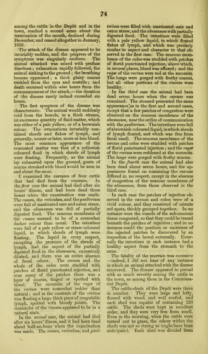 among the cattle in the Depot and in the town, reached a second acme about the termination of the month, declined during December, and ceased altogether in January, 1856. The attack of the disease appeared to be invariably sudden, and the progress of the symptoms was singularly uniform. The animal attacked was seized with profuse diarrhoea; exhaustion rapidly followed, the animal sinking to the ground; the breathing became oppressed; a thick glairy mucus trickled from the eyes and nostrils; and death occurred within nine hours from the commencement of the attack,—the duration of the disease rarely indeed exceeded six hours. The first symptom of the disease was characteristic. The animal would suddenly void from the bowels, in a thick stream, an enormous quantity of fluid matter, which was either of a pale yellow, or of a brownish colour. The evacuations invariably con- tained shreds and flakes of lymph, and generally, sooner or later, more or less blood. The most common appearance of the evacuated matter was that of a yellowish coloured fluid in which shreds of lymph were floating. Frequently, as the animal lay exhausted upon the ground, gouts of mucus streaked with blood would be seen in and about the anus. I examined the carcases of four cattle that had died from the murrain. In thej^rs^ case the animal had died after six hours' illness, and had been dead three hours when the examination was made. The rumen, the reticulum, and thepsalterium were full of masticated oats and oaten straw, and the ahomasum was full of partially digested food. The mucous membrane of the rumen seemed to be of a somewhat darker colour than usual. The intestines were full of a pale yellow or straw-coloured liquid, in which shreds of lymph were floating. The liquid in every respect, excepting the presence of the shreds of lymph, had the aspect of the partially digested food in the ahomasum, excessively diluted, and there was an entire absence of feecal odour. The ccecum and the whole of the colon were studded with patches of florid punctuated injection, and over many of the patches there was a layer of mucus, tinged or spotted with blood. The summits of the ruffce of the rectum were somewhat redder than natural; and in the contents of the rectum was floating a large thick piece of coagulable lymph, spotted with bloody points. The remainder of the viscera appeared to be in a natural state. In the second case, the animal had died after six hours' illness, and it had been dead about half-an-hour when the examination was made. The rumen, reticulum, and 2)sal- terium were filled \vith masticated oats and oaten straw, and the ahomasum with partially digested food. The intestines were filled with a pale yellow liquid, in which floated flakes of lymph, and which was precisely similar in aspect and character to that ob- served in the first case. The mucous mem- brane of the colon was studded with patches of florid punctuated injection, above which, in several places, blood was effused; and the rugcB of the rectum were red at the summits. The lungs were gorged with frothy mucus, but all other portions of the viscera were healthy. In the third case the animal had been dead seven hours when the carcase was examined. The stomach presented the same appearance^as in the first and second cases, except that a few patches of congestion were observed on the mucous membrane of the ahomasum, near the orifice of communication with the psalterium. The intestines were full of abrownish coloured liquid, in which shreds of lymph floated, and which was free from faecal smell. The mucous membrane of the ccecum and colon were studded with patches of florid punctuated injection; and the rugCB of the rectum were reddened at the summits. The lungs were gorged with frothy mucus. In the fourth case the animal had also been dead about seven hours, and the ap- pearances found on examining the carcase differed in no respect, except in the absence of congestion of the mucous membrane of the ahomasum, from those observed in the third case. In each case the patches of injection ob- served in the caecum and colon were of a vivid colour, and they consisted of minute red spots, thickly grouped together. In no instance were the vessels of the sub-mucous tissue congested, so that they could be traced beneath the patches of injection; and in no instance could the position or existence of the injected patches be discovered by an inspection of the bowel externally. Exter- nally the intestines in each instance had a healthy aspect from the stomach to the anus. The fatality of the murrain was excessive —indeed, I did not hear of any instance in which an animal attacked with the disease recovered. The disease appeared to prevail with as much severity among the cattle in the town, as among those in the Commissa- riat Depot. The cattle-sheds of the Depot were three in number. They were large and lofty, floored with wood, and well roofed, and each shed was capable of containing 320 cattle. The sheds were kept in excellent order, and they were very free from smell. Even in the morning, when the cattle were turned out to graze, the odour within the sheds was not so strong as might have been anticipated. Each shed was divided from