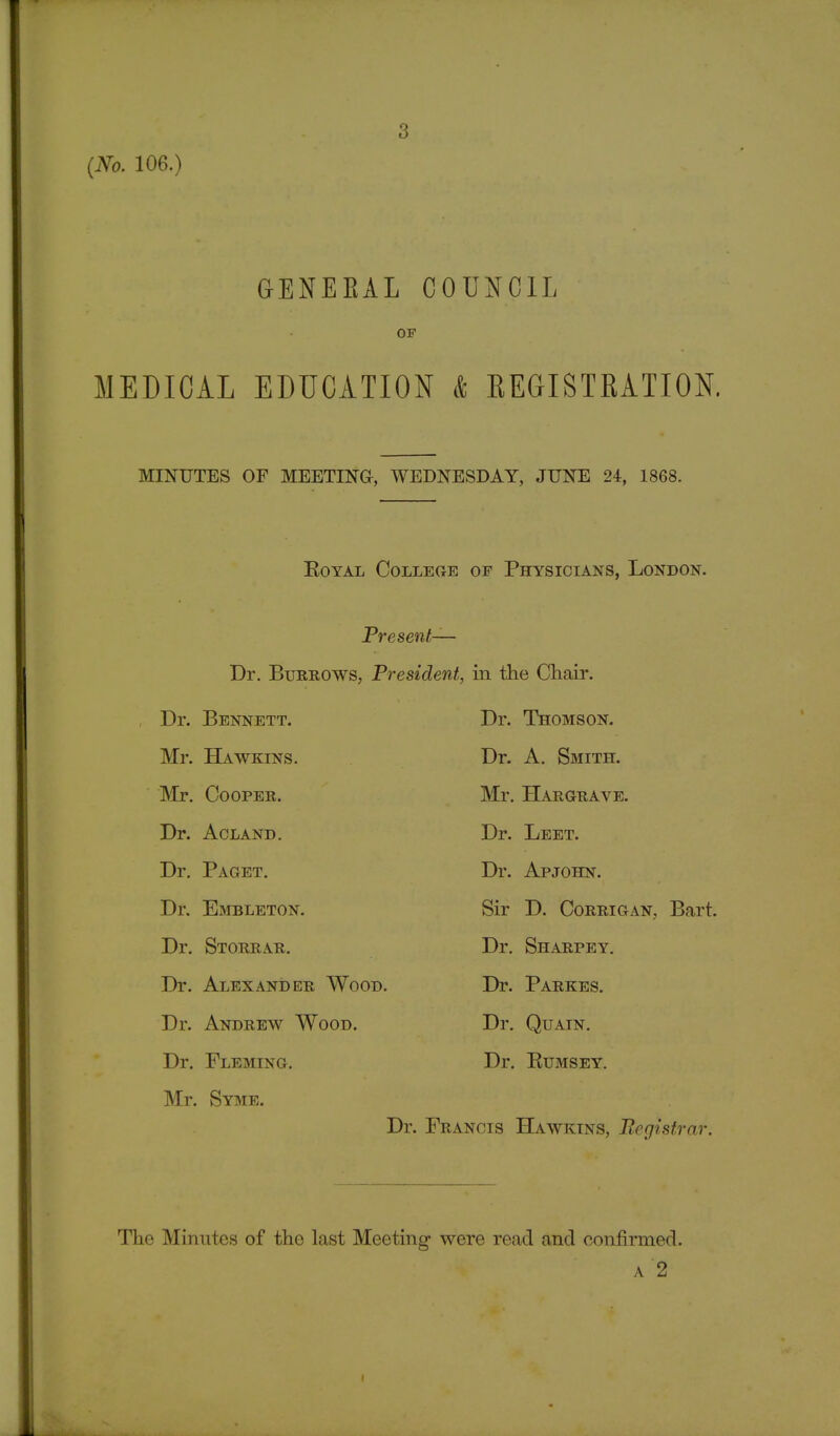 3 GBNEBAL COUNCIL OF MEDICAL EDUCATION & REGISTRATION. MINUTES OF MEETING, WEDNESDAY, JUNE 24, 1868. Royal College of Physicians, London. Present— Dr. Burrows, President, in the Chair. Dr. Bennett. Mr. Hawkins. Mr. Cooper. Dr. Acland. Dr. Paget. Dr. Embleton. Dr. Storrar. Dr. Alexander Wood. Dr. Andrew Wood. Dr. Fleming. Mr. Syme. Dr. Thomson. Dr. A. Smith. Mr. Hargrave. Dr. Leet. Dr. Apjohn. Sir D. Corrigan, Bart. Dr. Sharpey. Dr. Parkes. Dr. Quain. Dr. Rumsey. Dr. Francis Hawkins, Registrar. The Minutes of the last Meeting were read and confirmed. a 2 i