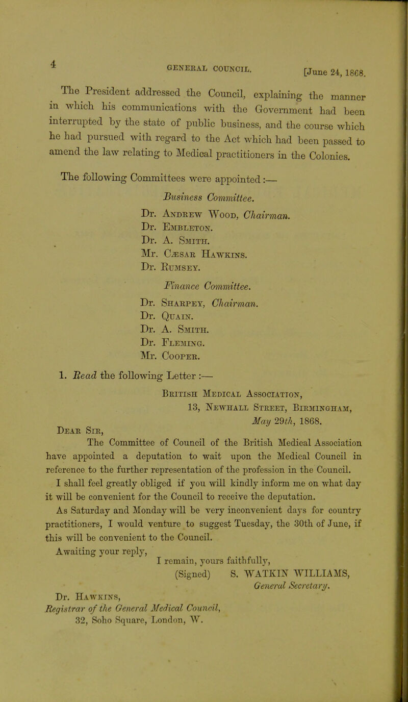 * GENERAL COUNCIL. [June u> ^ The President addressed the Council, explaining the manner in which his communications with the Government had been interrupted by the state of public business, and the course which he had pursued with regard to the Act which had been passed to amend the law relating to Medical practitioners in the Colonies. The following Committees were appointed:— Business Committee. Dr. Andrew Wood, Chairman. Dr. Embleton. Dr. A. Smith. Mr. GassAR Hawkins. Dr. Rumsey. Finance Committee. Dr. Sharpey, Chairman. Dr. Qua in. Dr. A. Smith. Dr. Fleming. Mr. Cooper. 1. Bead the following Letter :— British Medical Association, 13, Newhall Street, Birmingham, May 29th, 1868. Dear Sir, The Committee of Council of the British Medical Association have appointed a deputation to wait upon the Medical Council in reference to the further representation of the profession in the Council. I shall feel greatly obliged if you will kindly inform me on what day it will be convenient for the Council to receive the deputation. As Saturday and Monday will be very inconvenient days for country practitioners, I would venture to suggest Tuesday, the 30th of June, if this will be convenient to the Council. Awaiting your reply, I remain, yours faithfully, (Signed) S. WATKIN WILLIAMS, General Secretary. Dr. Hawkins, Registrar of the General Medical Council, 32, Soho Square, London, W.