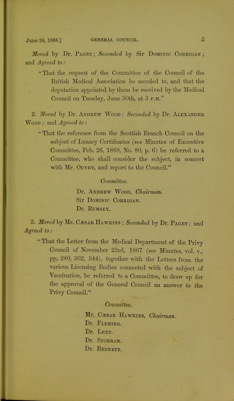 Moved by Dr. Paget ; Seconded by Sir Dominic Corrigan ; and Agreed to:  That the request of the Committee of the Council of the British Medical Association be acceded to, and that the deputation appointed by them be received by the Medical Council on Tuesday, June 30th, at 3 p.m. 2. Moved by Dr. Andrew Wood ; Seconded by Dr. Alexander Wood ; and Agreed to :  That the reference from the Scottish Branch Council on the subject of Lunacy Certificates {see Minutes of Executive Committee, Feb. 26, 1868, No. 80, p. 6) be referred to a Committee, who shall consider the subject, in concert with Mr. Ouvry, and report to the Council. Committee. Dr. Andrew Wood, Chairman. Sir Dominic Corrigan. Dr. Eumsey. 3. Moved by Mr. Caesar Hawkins ; Seconded by Dr. Paget ; and Agreed to:  That the Letter from the Medical Department of the Privy Council of November 23rd, 1867 (see Minutes, vol. v., pp. 280, 302, 344), together with the Letters from the various Licensing Bodies connected with the subject of Vaccination, be referred to a Committee, to draw up for the approval of the General Council an answer to .the Privy Council. Committee. Mr. CiESAR Hawkins, Chairman. Dr. Fleming. Dr. Leet. Dr. Storrar. Dr. Bennett.