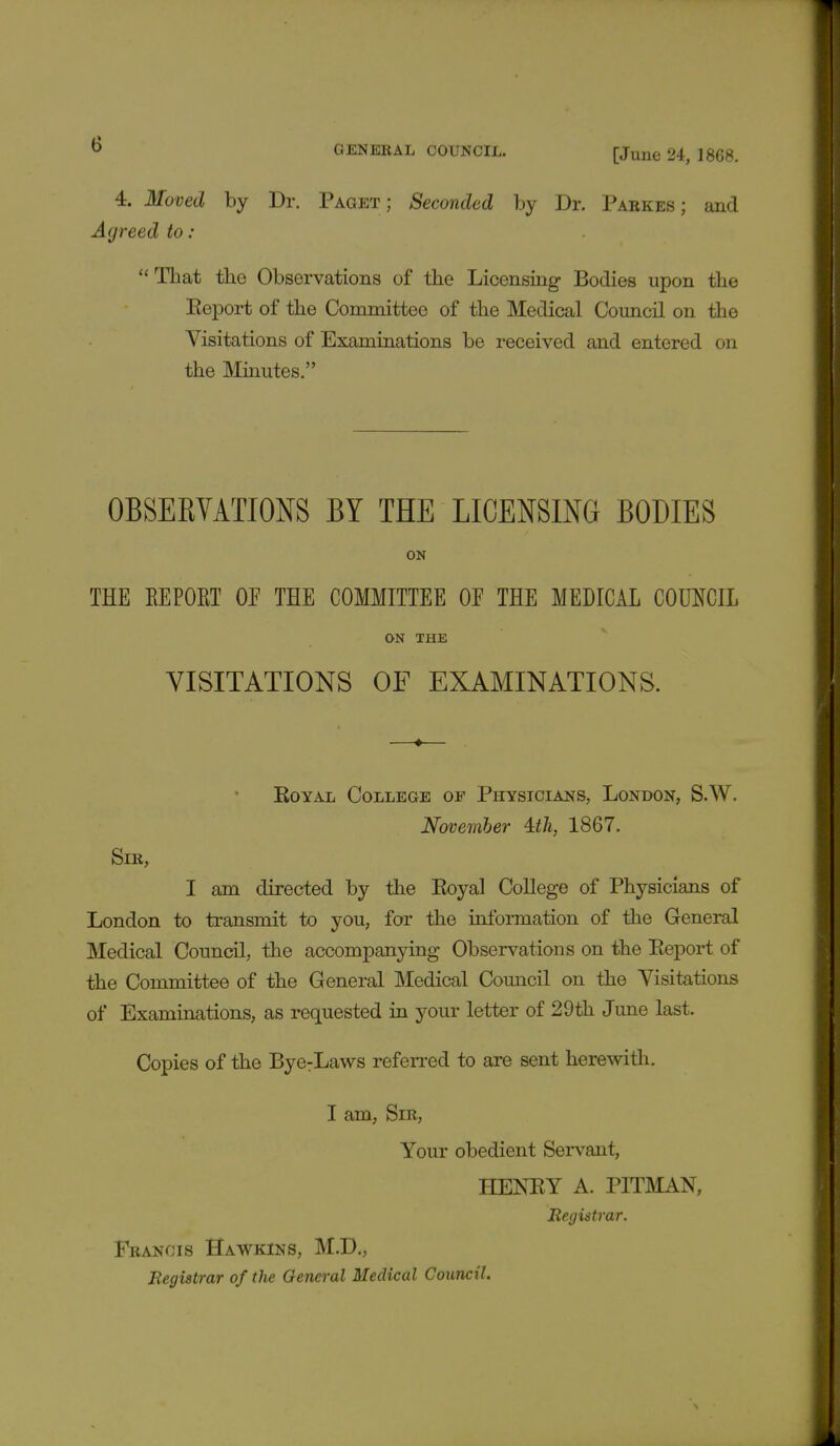 GENERAL COUNCIL. [June 24, 1868. 4. Moved by Dr. Paget; Seconded by Dr. Parkes ; and Agreed to: 11 That the Observations of the Licensing Bodies upon the Eeport of the Committee of the Medical Council on the Visitations of Examinations be received and entered on the Minutes. OBSEBVATIONS BY THE LICENSING BODIES ON THE EE POET OE THE COMMITTEE OE THE MEDICAL COUNCIL ON THE VISITATIONS OF EXAMINATIONS. Royal College of Physicians, London, S.W. November 4:th, 1867. Sir, I am directed by the Eoyal College of Physicians of London to transmit to you, for the information of the General Medical Council, the accompanying Observations on the Eeport of the Committee of the General Medical Council on the Visitations of Examinations, as requested in your letter of 29th June last. Copies of the Bye:Laws referred to are sent herewith. I am, Sir, Your obedient Servant, HENEY A. PITMAN, Registrar. Francis Hawkins, M.D., Registrar of the General Medical Council.