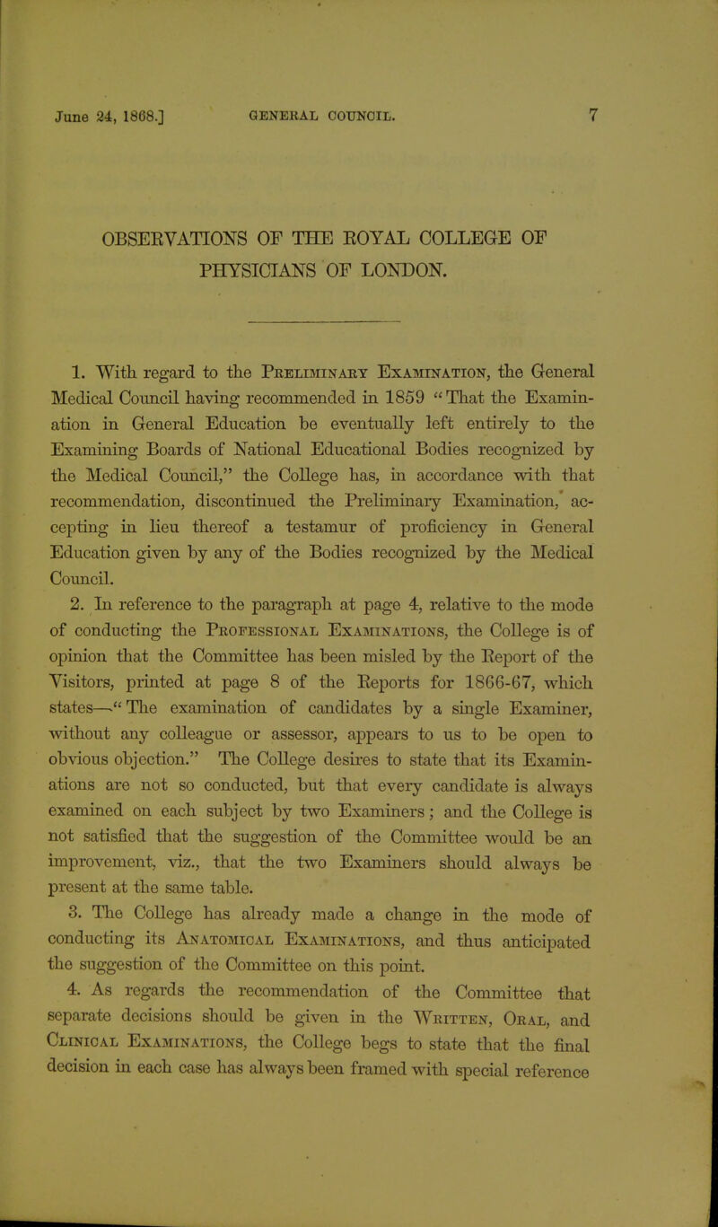 OBSEEVATIONS OF THE EOYAL COLLEGE OF PHYSICIANS OF LONDON. 1. With regard to the Preliminary Examination, the General Medical Council having recommended in 1859 That the Examin- ation in General Education be eventually left entirely to the Examining Boards of National Educational Bodies recognized by the Medical Council, the College has, in accordance with that recommendation, discontinued the Preliminary Examination, ac- cepting in lieu thereof a testamur of proficiency in General Education given by any of the Bodies recognized by the Medical Council. 2. In reference to the paragraph at page 4, relative to the mode of conducting the Professional Examinations, the College is of opinion that the Committee has been misled by the Eeport of the Visitors, printed at page 8 of the Eeports for 1866-67, which states—>The examination of candidates by a single Examiner, without any colleague or assessor, appears to us to be open to obvious objection. The College desires to state that its Examin- ations are not so conducted, but that every candidate is always examined on each subject by two Examiners; and the College is not satisfied that the suggestion of the Committee would be an improvement, viz., that the two Examiners should always be present at the same table. 3. The College has already made a change in the mode of conducting its Anatomical Examinations, and thus anticipated the suggestion of the Committee on this point. 4. As regards the recommendation of the Committee that separate decisions should be given in the Written, Oral, and Clinical Examinations, the College begs to state that the final decision in each case has always been framed with special reference