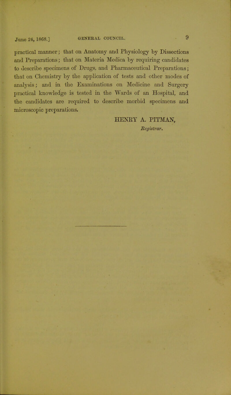 practical manner; that on Anatomy and Physiology by Dissections and Preparations; that on Materia Medica by requiring candidates to describe specimens of Drugs, and Pharmaceutical Preparations; that on Chemistry by the application of tests and other modes of analysis; and in the Examinations on Medicine and Surgery practical knowledge is tested in the Wards of an Hospital, and the candidates are required to describe morbid specimens and microscopic preparations. HENRY A. PITMAN, Registrar.