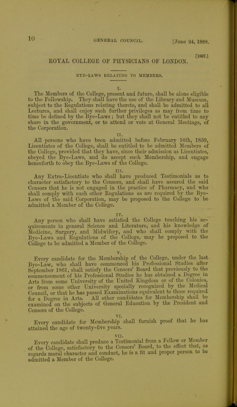 GENERAL COUNCIL. [June 24, 1868. (1867.] ROYAL COLLEGE OF PHYSICIANS OF LONDON. BYE-LAWS RELATING TO MEMBERS. I. The Members of the College, present and future, shall be alone eligible to the Fellowship. They shall have the use of the Library and Museum, subject to the Regulations relating thereto, and shall be admitted to all Lectures, and shall enjoy such further privileges as may from time to time be defined by the Bye-Laws ; but they shall not be entitled to any share in the government, or to attend or vote at General Meetings, of the Corporation. II. All persons who have been admitted before February 16th, 1859, Licentiates of the College, shall be entitled to be admitted Members of the College, provided that they have, since their admission as Licentiates, obeyed the Bye-Laws, and do accept such Membership, and engage henceforth to obey the Bye-Laws of the College. in. Any Extra-Licentiate who shall have produced Testimonials as to character satisfactory to the Censors, and shall have assured the said Censors that he is not engaged in the practice of Pharmacy, and who shall comply with such other Regulations as are required by the Bye- Laws of the said Corporation, may be proposed to the College to be admitted a Member of the College. IV. Any person who shall have satisfied the College touching his ac- quirements in general Science and Literature, and his knowledge of Medicine, Surgery, and Midwifery, and who shall comply with the Bye-Laws and Regulations of the College, may be proposed to the College to be admitted a Member of the College. v. Every candidate for the Membership of the College, under the last Bye-Law, who shall have commenced his Professional Studies after September 1861, shall satisfy the Censors' Board that previously to the commencement of his Professional Studies he has obtained a Degree in Arts from some University of the United Kingdom or of the Colonies, or from some other University specially recognized by the Medical Council, or that he has passed Examinations equivalent to those required for a Degree in Arts. All other candidates for Membership shall be examined on the subjects of General Education by the President and Censors of the College. VI. Every candidate for Membership shall furnish proof that he has attained the age of twenty-five years. VII. Every candidate shall produce a Testimonial from a Fellow or Member of the College, satisfactory to the Censors' Board, to the effect that, as regards moral character and conduct, he is a fit and proper person to be admitted a Member of the College.