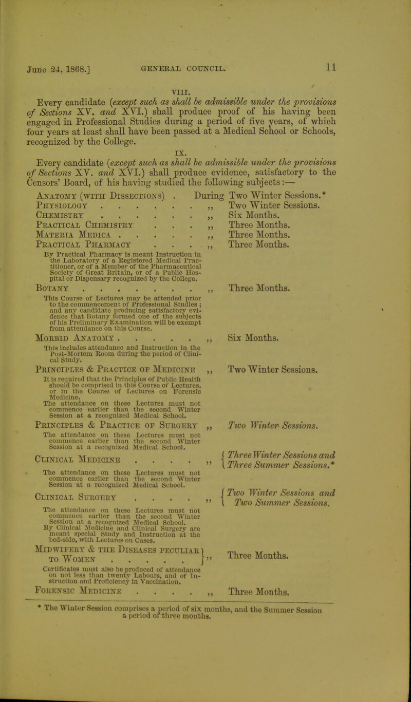 VIII. Every candidate [except such as shall be admissible under the provisions of Sections XY. and XVI.) shall produce proof of his having been engaged in Professional Studies during a period of five years, of which four years at least shall have been passed at a Medical School or Schools, recognized by the College. IX. Every candidate [except such as shall be admissible under the provisions of Sections XY. and XYI.) shall produce evidence, satisfactory to the Censors' Board, of his having studied the following subjects:— Two Winter Sessions.* Two Winter Sessions. Six Months. Anatomy (with Dissections) Physiology Chemistry Practical Chemistry Materia Medica Practical Pharmacy . . By Practical Pharmacy is meant Instruction in the Laboratory of a Registered Medical Prac- titioner, or of a Member of the Pharmaceutical Society of Great Britain, or of a Public Hos- pital or Dispensary recognized by the College. Botany This Course of Lectures may be attended prior to the commencement of Professional Studies ; and any candidate producing satisfactory evi- dence that Botany formed one of the subjects of his Preliminary Examination ■will be exempt from attendance on this Course. Morbid Anatomy This includes attendance and Instruction in the Post-Mortem Room during the period of Clini- cal Study. Principles & Practice of Medicine It is required that the Principles of Public Health should be comprised in this Course of Lectures, or in the Course of Lectures on Forensic Medicine. The attendance on these Lectures must not commence earlier than the second Winter Session at a recognized Medical School. Principles & Practice of Surgery The attendance on these Lectures must not commence earlier than the second Winter Session at a recognized Medical School. Clinical Medicine The attendance on these commence earlier than Session at a recognized Clinical Surgery During ti Lectures must not the second Winter Medical School. The attendance on these Lectures must not commence earlier than the second Winter Session at a recognized Medical School. By Clinical Medicine and Clinical Surgery are meant special Study and Instruction at the bed-side, with Lectures on Cases. Midwifery & the Diseases peculiar ) to Women }» Certificates must also be produced of attendance on not less than twenty Labours, and of In- struction and Proficiency in Vaccination. Forensic Medicine .... Three Months. Three Months. Three Months. Three Months. Six Months. Two Winter Sessions. Two Winter- Sessions. Three Winter Sessio?is and Three Summer Sessions.* ( Two Winter Sessions and \ Two Summer Sessiofis. Three Months. Three Months. * The Winter Session comprises a period of six months, and the Summer Session a period of three months.