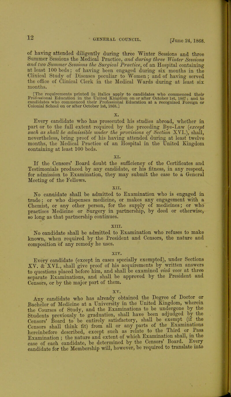 GENERAL COUNCIL. [June 24, 1868. of having attended diligently during three Winter Sessions and three Summer Sessions the Medical Practice, and during three Winter Sessions and two Summer Sessio?is the Surgical Practice, of an Hospital containing at least 100 beds; of having been engaged during six months in the Clinical Study of Diseases peculiar to Women; and of having served the office of Clinical Clerk in the Medical Wards during at least six months. [The requirements printed in italics apply to candidates who commenced their Professional Education in the United Kingdom on or after October 1st, 1867 ; and to candidates who commenced their Professional Education at a recognized Foreign or Colonial School on or after October 1st, 1868.] X. Every candidate who has prosecuted his studies abroad, whether in part or to the full extent required by the preceding Bye-Law (except such as shall be admissible under the provisions of Section XVI.), shall, nevertheless, bring proof of his having attended during at least twelve months, the Medical Practice of an Hospital in the United Kingdom containing at least 100 beds. XI. If the Censors' Board doubt the sufficiency of the Certificates and Testimonials produced by any candidate, or his fitness, in any respect, for admission to Examination, they may submit the case to a General Meeting of the Fellows. XII. No candidate shall be admitted to Examination who is engaged in trade; or who dispenses medicine, or makes any engagement with a Chemist, or any other person, for the supply of medicines; or who practises Medicine or Surgery in partnership, by deed or otherwise, so long as that partnership continues. XIII. No candidate shall be admitted to Examination who refuses to make known, when required by the President and Censors, the nature and composition of any remedy he uses. XIV. Every candidate (except in cases specially exempted), under Sections XV. & XYL, shall give proof of his acquirements by written answers to questions placed before him, and shall be examined viva voce at three separate Examinations, and shall be approved by the President and Censors, or by the major part of them. xv. Any candidate who has already obtained the Degree of Doctor or Bachelor of Medicine at a University in the United Kingdom, wherein the Courses of Study, and the Examinations to be undergone by the Students previously to graduation, shall have been adjudged by the Censors' Board to be entirely satisfactory, shall be exempt (it the Censors shaU think fit) from all or any parts of the Examinations hereinbefore described, except such as relate to the Third or Pass Examination ; the nature and extent of which Exammation shall, m the case of each candidate, be determined by the Censors' Board. Every candidate for the Membership will, however, be required to translate into