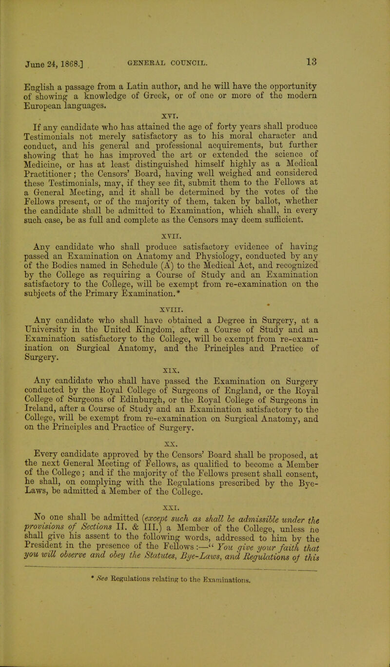 English a passage from a Latin author, and he will have the opportunity of showing a knowledge of Greek, or of one or more of the modern European languages. XVI. If any candidate who has attained the age of forty years shall produce Testimonials not merely satisfactory as to his moral character and conduct, and his general and professional acquirements, but further showing that he has improved the art or extended the science _ of Medicine, or has at least distinguished himself highly as a Medical Practitioner; the Censors' Board, having well weighed and considered these Testimonials, may, if they see fit, submit them to the Fellows at a General Meeting, and it shall be determined by the votes of the Fellows present, or of the majority of them, taken by ballot, whether the candidate shall be admitted to Examination, which shall, in every such case, be as full and complete as the Censors may deem sufficient. XVII. Any candidate who shall produce satisfactory evidence of having passed an Examination on Anatomy and Physiology, conducted by any of the Bodies named in Schedule (A) to the Medical Act, and recognized by the College as requiring a Course of Study and an Examination satisfactory to the College, will be exempt from re-examination on the subjects of the Primary Examination.* XVIII. Any candidate who shall have obtained a Degree in Surgery, at a University in the United Kingdom, after a Course of Study and an Examination satisfactory to the College, will be exempt from re-exam- ination on Surgical Anatomy, and the Principles and Practice of Surgery. XIX. Any candidate who shall have passed the Examination on Surgery conducted by the Royal College of Surgeons of England, or the Royal College of Surgeons of Edinburgh, or the Royal College of Surgeons in Ireland, after a Course of Study and an Examination satisfactory to the College, will be exempt from re-examination on Surgical Anatomy, and on the Principles and Practice of Surgery. xx. Every candidate approved by the Censors' Board shall be proposed, at the next General Meeting of Fellows, as qualified to become a Member of the College; and if the majority of the Fellows present shall consent, he shall, on complying with the Regulations prescribed by the Bye- Laws, be admitted a Member of the College. XXI. No one shall be admitted (except such as shall be admissible under the provisions of Sections II. & III.) a Member of the College, unless he shall give his assent to the following words, addressed to him by the President in the presence of the Fellows:— You give your faith that you will observe and obey the Statutes, Bye-Laws, and Regulations of this ♦ See Regulations relating to the Examinations.