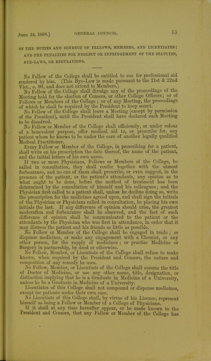 OF THE DUTIES AND CONDUCT OF FELLOWS, MEMBERS, AND LICENTIATES J AND THE PENALTIES FOR NEGLECT OR INFRINGEMENT OF THE STATUTES, BYE-LAWS, OR REGULATIONS. No Fellow of the College shall be entitled to sue for professional aid rendered by him. (This Bye-Law is made pursuant to the 21st & 22nd Vict., c. 90, and does not extend to Members.) No Fellow of the College shall divulge any of the proceedings of the Meeting held for the election of Censors, or other College Officers; or of Fellows or Members of the College ; or of any Meeting, the proceedings of which he shall be required by the President to keep secret. No Fellow of the College shall leave a Meeting (except by permission of the President), until the President shall have declared such Meeting to be dissolved. No Fellow or Member of the College shall officiously, or under colour of a benevolent purpose, offer medical aid to, or prescribe for, any patient whom he knows to be under the care of another legally qualified Medical Practitioner. Every Fellow or Member of the College, in prescribing for a patient, shall write on his prescription the date thereof, the name of the patient, and the initial letters of his own name. If two or more Physicians, Fellows or Members of the College, be called in consultation, they shall confer together with the utmost forbearance, and no one of them shall prescribe, or even suggest, in the presence of the patient, or the patient's attendants, any opinion as to what ought to be done, before the method of treatment has been determined by the consultation of himself and his colleagues; and the Physician first called to a patient shall, unless he decline doing so, write the prescription for the medicines agreed upon, and shall sign the initials of the Physician or Physicians called in consultation, he placing his own initials the last. If any difference of opinion should arise, the greatest moderation and forbearance shall be observed, and the fact of such difference of opinion shall be communicated to the patient or the attendants by the Physician who was first in attendance, in order that it may distress the patient and his friends as little as possible. No Fellow or Member of the College shall be engaged in trade ; or dispense medicines, or make any engagement with a Chemist, or any other person, for the supply of medicines ; or practise Medicine or Surgery in partnership, by deed or otherwise. No Fellow, Member, or Licentiate of the College shall refuse to make known, when required by the President and Censors, the nature and composition of any remedy he uses. No Fellow, Member, or Licentiate of the College shall assume the title of Doctor of Medicine, or use any other name, title, designation, or distinction implying that he is a Graduate in Medicine of a University, unless he be a Graduate in Medicine of a University. Licentiates of this College shall not compound or dispense medicines, except for patients under their own care. _ No Licentiate of this College shall, by virtue of his Licence, represent himself as being a Fellow or Member of a College of Physicians. If it shall at any time hereafter appear, or be made known to the President and Censors, that any Fellow or Member of the College has