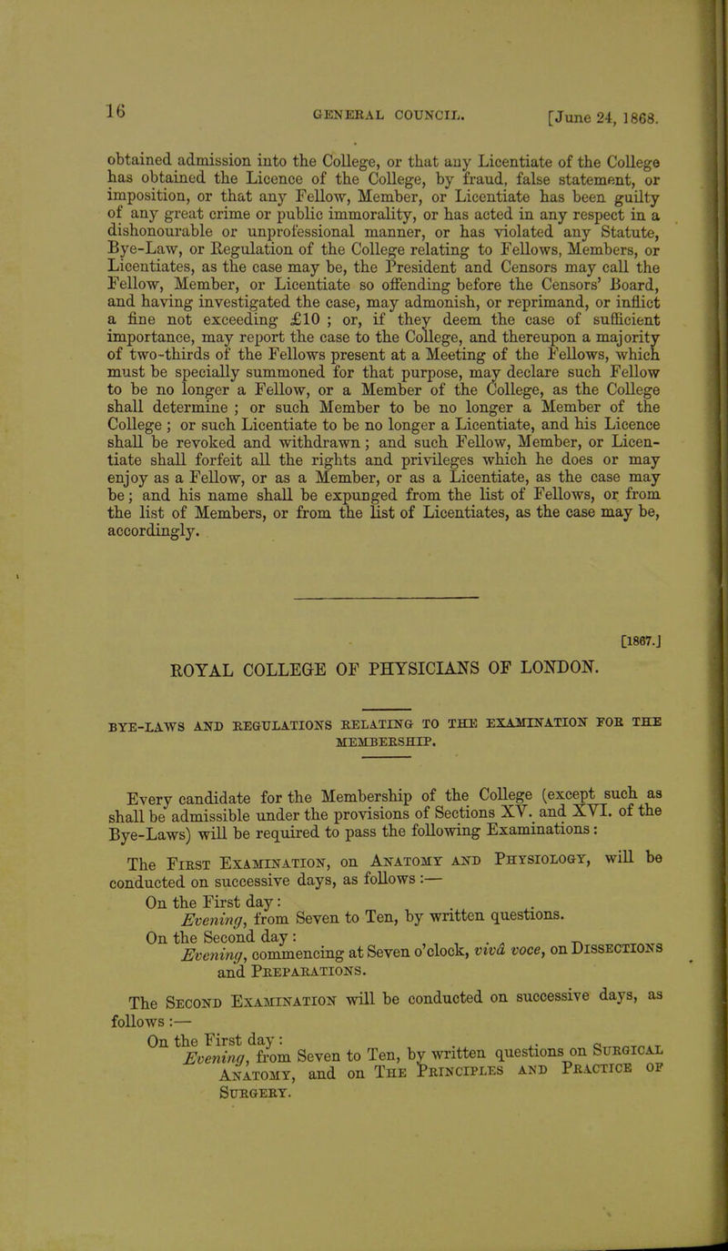 [June 24, 1868. obtained admission into the College, or that any Licentiate of the College has obtained the Licence of the College, by fraud, false statement, or imposition, or that any Fellow, Member, or Licentiate has been guilty of any great crime or public immorality, or has acted in any respect in a dishonourable or unprofessional manner, or has violated any Statute, Bye-Law, or Regulation of the College relating to Fellows, Members, or Licentiates, as the case may be, the President and Censors may call the Fellow, Member, or Licentiate so offending before the Censors' Board, and having investigated the case, may admonish, or reprimand, or inflict a fine not exceeding £10 ; or, if they deem the case of sufficient importance, may report the case to the College, and thereupon a majority of two-thirds of the Fellows present at a Meeting of the Fellows, which must be specially summoned for that purpose, may declare such Fellow to be no longer a Fellow, or a Member of the College, as the College shall determine ; or such Member to be no longer a Member of the College ; or such Licentiate to be no longer a Licentiate, and his Licence shall be revoked and withdrawn; and such Fellow, Member, or Licen- tiate shall forfeit all the rights and privileges which he does or may enjoy as a Fellow, or as a Member, or as a Licentiate, as the case may be; and his name shall be expunged from the list of Fellows, or from the list of Members, or from the list of Licentiates, as the case may be, accordingly. [1867.J ROYAL COLLEGE OF PHYSICIANS OF LONDON. BYE-LAWS AND REGULATIONS RELATING TO THE EXAMINATION FOR THE MEMBERSHIP. Every candidate for the Membership of the College (except such as shall be admissible under the provisions of Sections XV. and XYI. of the Bye-Laws) will be required to pass the following Examinations: The First Examination, on Anatomy and Physiology, will be conducted on successive days, as follows :— On the First day: Evening, from Seven to Ten, by written questions. On the Second day: _ Evening, commencing at Seven o'clock, viva voce, on Dissections and Preparations. The Second Examination will be conducted on successive days, as follows:— On the First day: . .. a k - Evening, from Seven to Ten, by written questions on Surgical Anatomy, and on The Principles and Practice of Surgery.