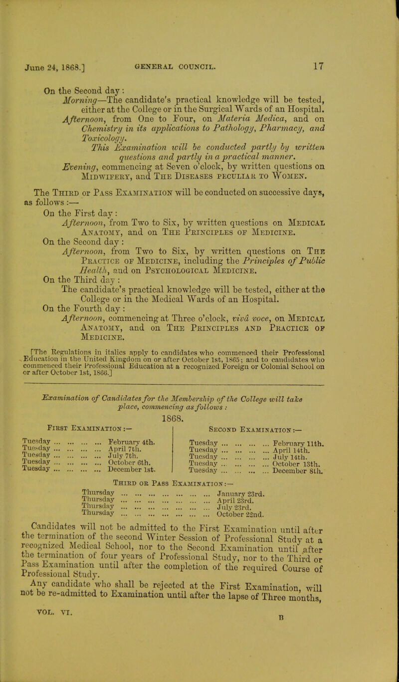 On the Second day : Morning—The candidate's practical knowledge will be tested, either at the College or in the Surgical Wards of an Hospital. Afternoon, from One to Four, on Materia Medica, and on Chemistry in its applications to Pathology, Pharmacy, and Toxicology. This Examination will be conducted partly by written questions and partly in a practical manner. Evening, commencing at Seven o'clock, by written questions on Midwifery, and The Diseases peculiar to Women. The Third or Pass Examination will be conducted on successive davs. as follows:— On the First day : Afternoon, from Two to Six, by written questions on Medical Anatomy, and on The Principles oe Medicine. On the Second day : Afternoon, from Two to Six, by written questions on The Practice of Medicine, including the Principles of Public Health, and on Psychological Medicine. On the Third day : The candidate's practical knowledge will be tested, either at the College or in the Medical Wards of an Hospital. On the Fourth day : Afternoon, commencing at Three o'clock, viva voce, on Medical Anatomy, and on The Principles and Practice of Medicine. TThc Regulations in italics apply to candidates who commenced their Professional Education in the United Kingdom on or after October 1st, 1865; and to candidates who commenced their Professional Education at a recognized Foreign or Colonial School on or after October 1st, 1866.] Examination of Candidates for the Membership of the College will take place, commencing as follows : 1868. Fikst Examination:— Second Examination:— Tuesday Tuesday Tuesday Tuesday Tuesday February 4th. April 7th. July 7th. October 6th. December 1st. Tuesday Tuesday Tuesday Tuesday Tuesday February llth. April 14th. July 14th. October 13th. December 8th. Third oe Pass Examination :— Thursday Thursday Thursday Thursday January 23rd. April 23rd. July 23rd. October 22nd. Candidates will not be admitted to the First Examination until after the termination of the second Winter Session of Professional Study at a recognized Medical School, nor to the Second Examination until after the termination of four years of Professional Study, nor to the Third or Pass Examination until after the completion of the required Course of Professional Study. Any candidate who shall be rejected at the First Examination, will not be re-admitted to Examination until after the lapse of Three months, VOL. VI. n