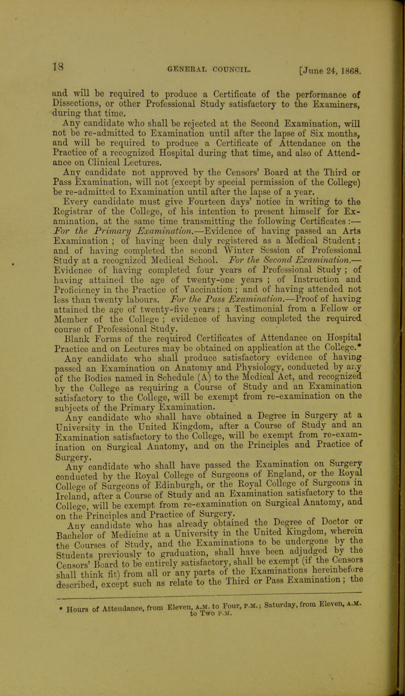 [June 24, 1868. and will be required to produce a Certificate of the performance of Dissections, or other Professional Study satisfactory to the Examiners, during that time. Any candidate who shall be rejected at the Second Examination, will not be re-admitted to Examination until after the lapse of Six months, and will be required to produce a Certificate of Attendance on the Practice of a recognized Hospital during that time, and also of Attend- ance on Clinical Lectures. Any candidate not approved by the Censors' Board at the Third or Pass Examination, will not (except by special permission of the College) be re-admitted to Examination until after the lapse of a year. Every candidate must give Fourteen days' notice in writing to the Registrar of the College, of his intention to present himself for Ex- amination, at the same time transmitting the following Certificates:— For the Primary Examination.—Evidence of having passed an Arts Examination ; of having been duly registered as a Medical Student; and of having completed the second Winter Session of Professional Study at a recognized Medical School. For the Second Examination.— Evidence of having completed four years of Professional Study ; of having attained the age of twenty-one years ; of Instruction and Proficiency in the Practice of Yaccination ; and of having attended not less than twenty labours. For the Pass Examination.—Proof of having attained the age of twenty-five years ; a Testimonial from a Fellow or Member of the College ; evidence of having completed the required course of Professional Study. Blank Forms of the required Certificates of Attendance on Hospital Practice and on Lectures may be obtained on application at the College.* Any candidate who shall produce satisfactory evidence of having passed an Examination on Anatomy and Physiology, conducted by artj of the Bodies named in Schedule (A) to the Medical Act, and recognized by the College as requiring a Course of Study and an Examination satisfactory to the College, will be exempt from re-examination on the subjects of the Primary Examination. Any candidate who shall have obtained a Degree in Surgery at a University in the United Kingdom, after a Course of Study and an Examination satisfactory to the College, will be exempt from re-exam- ination on Surgical Anatomy, and on the Principles and Practice of Surgery. Any candidate who shall have passed the Examination on Surgery conducted by the Royal College of Surgeons of England, or the Royal College of Surgeons of Edinburgh, or the Royal College of Surgeons m Ireland, after a Course of Study and an Examination satisfactory to the College, will be exempt from re-examination on Surgical Anatomy, and on the Principles and Practice of Surgery. Anv candidate who has already obtained the Degree of Doctor or Bachelor of Medicine at a University in the United Kingdom, wherein the Courses of Study, and the Examinations to be undergone by the Students previously to graduation, shall have been adjudged by the Censors' Board to be entirely satisfactory, shall be exempt (if the Censors shall think fit) from all or any parts of the Examinations hereinbefore described except such as relate to the Third or Pass Examination; the * Hours of Attendance, from Eleven, A^to^Four, p.m.; Saturday, from Eleven, a.m.