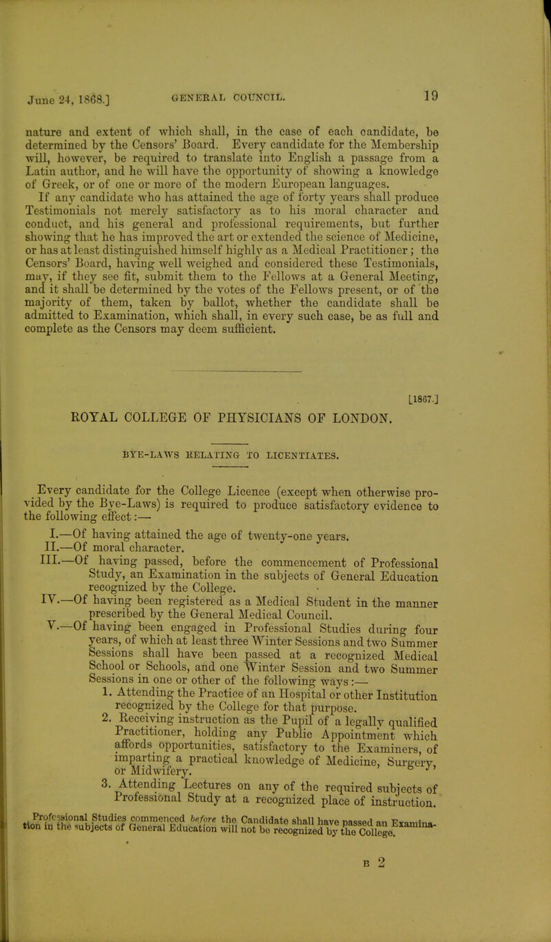 nature and extent of which shall, in the case of each candidate, be determined by the Censors' Board. Every candidate for the Membership will, however, be required to translate into English a passage from a Latin author, and he will have the opportunity of showing a knowledge of Greek, or of one or more of the modern European languages. If any candidate who has attained the age of forty years shall produce Testimonials not merely satisfactory as to his moral character and conduct, and his general and professional requirements, but further showing that he has improved the art or extended the science of Medicine, or has at least distinguished himself highly as a Medical Practitioner; the Censors' Board, having well weighed and considered these Testimonials, niuy, if they see fit, submit them to the Fellows at a General Meeting, and it shall be determined by the votes of the Fellows present, or of the majority of them, taken by ballot, whether the candidate shall be admitted to Examination, which shall, in every such case, be as full and complete as the Censors may deem sufficient. L1867.] ROYAL COLLEGE OF PHYSICIANS OF LONDON. BYE-LAWS RELATING TO LICENTIATES. < Every candidate for the College Licence (except when otherwise pro- vided by the Bye-Laws) is required to produce satisfactory evidence to the following effect:— I.—Of having attained the age of twenty-one years. II.—Of moral character. III. —Of having passed, before the commencement of Professional Study, an Examination in the subjects of General Education recognized by the College. IV. —Of having been registered as a Medical Student in the manner prescribed by the General Medical Council. V.—Of having been engaged in Professional Studies during four years, of which at least three Winter Sessions and two Summer Sessions shall have been passed at a recognized Medical School or Schools, and one Winter Session and two Summer Sessions in one or other of the following ways:— 1. Attending the Practice of an Hospital or other Institution recognized by the College for that purpose. 2. Receiving instruction as the Pupil of a legally qualified Practitioner, holding any Public Appointment which affords opportunities, satisfactory to the Examiners, of imparting a practical knowledge of Medicine, Surgery or Midwifery. & J1 3. Attending Lectures on any of the required subjects of Professional Study at a recognized place of instruction. Professional Studies commenced before the Candidate shall have passed an Fiamin. tion in the subjects of General Education will not bo recognized!by theSiege, amina B 2