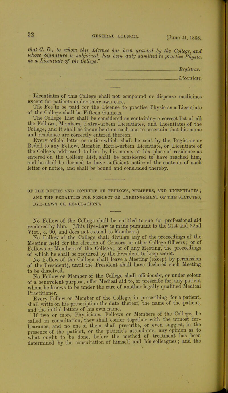 [June 2i, 1868. that C. D., to whom this Licence has been (/ranted by the College, and whose Signature is subjoined, has been duly admitted to practise Physic, as a Licentiate of the College. _____ Registrar. _ Licentiate. Licentiates of this College shall not compound or dispense medicines except for patients under their own care. The Fee to be paid for the Licence to practise Physic as a Licentiate of the College shall be Fifteen Guineas. The College List shall be considered as containing a correct list of all the Fellows, Members, Extra-urbem Licentiates, and Licentiates of the College, and it shall be incumbent on each one to ascertain that his name and residence are correctly entered thereon. Every official letter or notice which shall be sent by the Registrar or Bedell to any Fellow, Member, Extra-urbem Licentiate, or Licentiate of the College, addressed to him by his name, at his place of residence as entered on the College List, shall be considered to have reached him, and he shall be deemed to have sufficient notice of the contents of such letter or notice, and shall be bound and concluded thereby. OP THE DUTIES AND CONDUCT OF FELLOWS, MEMBERS, AND LICENTIATES ; AND THE PENALTIES FOR NEGLECT OR INFRINGEMENT OF THE STATUTES, BYE-LAWS OR REGULATIONS. No Fellow of the College shall be entitled to sue for professional aid rendered by him. (This Bye-Law is made pursuant to the 21st and 22nd Yict., c. 90, and does not extend to Members.) No Fellow of the College shall divulge any of the proceedings of the Meeting held for the. election of Censors, or other College Officers ; or of Fellows or Members of the College ; or of any Meeting, the proceedings of which he shall be required by the President to keep secret. No Fellow of the College shall leave a Meeting (except by permission of the President), until the President shall have declared such Meeting to be dissolved. No Fellow or Member of the College shall officiously, or under colour of a benevolent purpose, offer Medical aid to, or prescribe for, any patient whom he knows to be under the care of another legally qualified Medical Practitioner. Every Fellow or Member of the College, in prescribing for a patient, shall write on his prescription the date thereof, the name of the patient, and the initial letters of his own name. If two or more Physicians, Fellows or Members of the College, be called in consultation, they shall confer together with the utmost for- bearance, and no one of them shall prescribe, or even suggest, in the presence of the patient, or the patient's attendants, any opinion as to what ought to be done, before the method of treatment has been determined by the consultation of himself and his colleagues ; and the