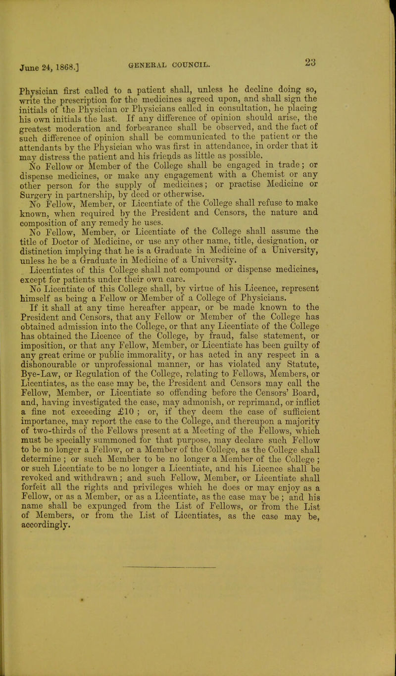 Physician first called to a patient shall, unless he decline doing so, write the prescription for the medicines agreed upon, and shall sign the initials of the Physician or Physicians called in consultation, he placing his own initials the last. If any difference of opinion should arise, the greatest moderation and forbearance shall be observed, and the fact of such difference of opinion shall be communicated to the patient or the attendants by the Physician who was first in attendance, in order that it may distress the patient and his friends as little as possible. No Fellow or Member of the College shall be engaged in trade; or dispense medicines, or make any engagement with a Chemist or any other person for the supply of medicines; or practise Medicine or Surgery in partnership, by deed or otherwise. No Fellow, Member, or Licentiate of the College shall refuse to make known, when required by the President and Censors, the nature and composition of any remedy he uses. No Fellow, Member, or Licentiate of the College shall assume the title of Doctor of Medicine, or use any other name, title, designation, or distinction implying that he is a Graduate in Medicine of a University, unless he be a Graduate in Medicine of a University. Licentiates of this College shall not compound or dispense medicines, except for patients under their own care. No Licentiate of this College shall, by virtue of his Licence, represent himself as being a Fellow or Member of a College of Physicians. If it shall at any time hereafter appear, or be made known to the President and Censors, that any Fellow or Member of the College has obtained admission into the College, or that any Licentiate of the College has obtained the Licence of the College, by fraud, false statement, or imposition, or that any Fellow, Member, or Licentiate has been guilty of any great crime or public immorality, or has acted in any respect in a dishonourable or unprofessional manner, or has violated any Statute, Bye-Law, or Regulation of the College, relating to Fellows, Members, or Licentiates, as the case may be, the President and Censors may call the Fellow, Member, or Licentiate so offending before the Censors' Board, and, having investigated the case, may admonish, or reprimand, or inflict a fine not exceeding £10 ; or, if they deem the case of sufficient importance, may report the case to the College, and thereupon a majority of two-thirds of the Fellows present at a Meeting of the Fellows, which must be specially summoned for that purpose, may declare such Fellow to be no longer a Fellow, or a Member of the College, as the College shall determine; or such Member to be no longer a Member of the College ; or such Licentiate to be no longer a Licentiate, and his Licence shall be revoked and withdrawn; and such Fellow, Member, or Licentiate shall forfeit all the rights and privileges which he does or may enjoy as a Fellow, or as a Member, or as a Licentiate, as the case may be ; and his name shall be expunged from the List of Fellows, or from the List of Members, or from the List of Licentiates, as the case may be, accordingly.