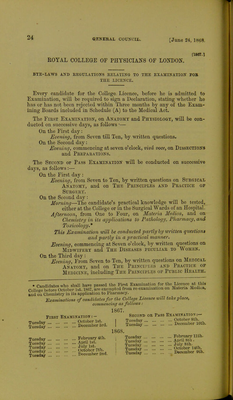 [June 24, 1H(J8. (1867.1 ROYAL COLLEGE OF PHYSICIANS OF LONDON. BYE-LAWS AND REGULATIONS RELATING TO THE EXAMINATION FOB 'i'lil. LICENCE. Every candidate for the College Licence, before he is admitted to Examination, will be required to sign a Declaration, stating whether he has or has not been rejected within Three months by any of the Exam- ining Boards included in Schedule (A) to the Medical Act. The First Examination, on Anatomy and Physiology, will be con- ducted on successive days, as follows *— On the First day: Evening, from Seven till Ten, by written questions. On the Second day: Evening, commencing at seven o'clock, viva voce, on Dissections and Preparations. The Second or Pass Examination will be conducted on successive days, as follows:— On the First day : Evening, from Seven to Ten, by written questions on Surgical Anatomy, and on The Principles and Practice of Surgery. On the Second day : Morning—The candidate's practical knowledge will be tested, either at the College or in the Surgical Wards of an Hospital Afternoon, from One to Four, on Materia Medica, and on Chemistry in its applications to Pathology, Pharmacy, and lexicology* This Examination will be conducted partly by written questions and partly in a practical manner. Evening, commencing at Seven o'clock, by written questions on Midwifery and The Diseases peculiar to Women. On the Third day : Evening, From Seven to Ten, by written questions on Medical Anatomy, and on The Principles and Practice of Medicine, including The Principles of Public Health. • Candidates who shall have passed the First Examination for the Liceiice at this CollcSJ^before oS 1867, are exempted from re-examination on Materia Medica, and on Chemistry in its application to Pharmacy. Examinations of candidates for the College Licence will take place, commencing as follows : 1867. Fiest Examination : - Second ob Pass Examination :- SSS5 :•: ::: : = %2S£U I »::. ::. ::: SSSKta. 1868. Tuesday February 4th. , Tuesday fSnSL Uth' - • 7April 1st. Tuesday Ap .l SUi. July 1st. Tuesday July 8th. Tuesday ... Tuesday ... Tuesday ... Tuesday ...  iSobS' 7th Tuesday Z October 14th. ; Dumber 2nd. Tuesday^ December 9th.