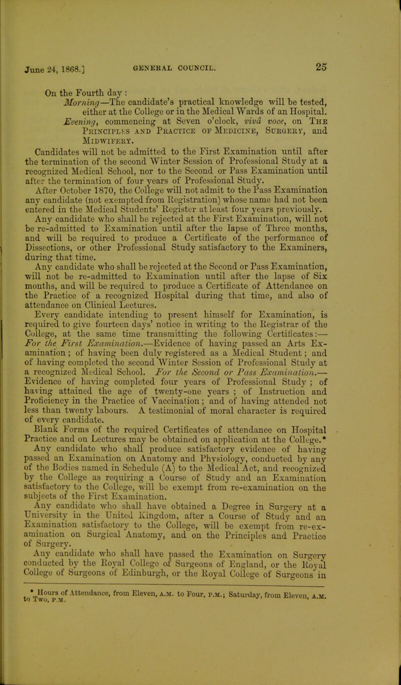 On the Fourth day : Morning—The candidate's practical knowledge will be tested, either at the College or in the Medical Wards of an Hospital. Evening, commencing at Seven o'clock, viva voce, on The Principlks and Practice of Medicine, Surgery, and Midwifery. Candidates will not be admitted to the First Examination until after the termination of the second Winter Session of Professional Study at a recognized Medical School, nor to the Second or Pass Examination until alter the termination of four years of Professional Study. After October 1870, the College will not admit to the Pass Examination any candidate (not exempted from Registration) whose name had not been entered in the Medical Students' Register at least four years previously. Any candidate who shall be rejected at the First Examination, will not be re-admitted to Examination until after the lapse of Three months, and will be required to produce a Certificate of the performance of Dissections, or other Professional Study satisfactory to the Examiners, during that time. Any candidate who shall be rejected at the Second or Pass Examination, will not be re-admitted to Examination until after the lapse of Six months, and will be required to produce a Certificate of Attendance on the Practice of a recognized Hospital during that time, and also of attendance on Clinical Lectures. Every candidate intending to present himself for Examination, is required to give fourteen days' notice in writing to the Registrar of the College, at the same time transmitting the following Certificates:— For the First Examination.—Evidence of having passed an Arts Ex- amination ; of having been duly registered as a Medical Student; and of having completed the second Winter Session of Professional Study at a recognized Medical School. For the Second or Pass Examination.— Evidence of having completed four years of Professional Study ; of having attained the age of twenty-one years ; of Instruction and Proficiency in the Practice of Vaccination; and of having attended not less than twenty labours. A testimonial of moral character is required of every candidate. Blank Forms of the required Certificates of attendance on Hospital Practice and on Lectures may be obtained on application at the College.* Any candidate who shall produce satisfactory evidence of having passed an Examination on Anatomy and Physiology, conducted by any of the Bodies named in Schedule (A) to the Medical Act, and recognized by the College as requiring a Course of Study and an Examination satisfactory to the College, will be exempt from re-examination on the subjects of the First Examination. Any candidate who shall have obtained a Degree in Surgery at a University in the United Kingdom, after a Course of Study and an Examination satisfactory to the College, will be exempt from re-ex- amination on Surgical Anatomy, and on the Principles and Practice of Surgery. Any candidate who shall have passed the Examination on Surgery conducted by the Royal College of Surgeons of England, or the Royal College of Surgeons of Edinburgh, or the Royal College of Surgeons in • Hours of Attendance, from Eleven, a.m. to Four, p.m.; Saturday, from Eleven, a.m. »0 L WO, P.M.