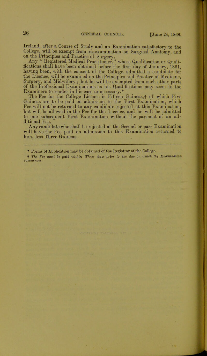 Ireland, after a Course of Study and an Examination satisfactory to the College, will be exempt from re-examination on Surgical Anatomy, and on the Principles and Practice of Surgery. Any  Registered Medical Practitioner, whose Qualification or Quali- fications shall have been obtained before the first day of January, 1861, having been, with the consent of the College, admitted a candidate for the Licence, will be examined on the Principles and Practice of Medicine, Surgery, and Midwifery; but he will be exempted from such other parts of the Professional Examinations as his Qualifications may seem to the Examiners to render in his case unnecessary.* The Fee for the College Licence is Fifteen Guineas,! °f which Five Guineas are to be paid on admission to the First Examination, which Fee will not be returned to any candidate rejected at this Examination, but will be allowed in the Fee for the Licence, and he will be admitted to one subsequent First Examination without the payment of an ad- ditional Fee. Any candidate who shall be rejected at the Second or pass Examination will have the Fee paid on admission to this Examination returned to him, less Three Guineas. * Forms of Application may be obtained of the Registrar of the College. t The Fee must be paid within Three days prior to the day on which the Examination commences.