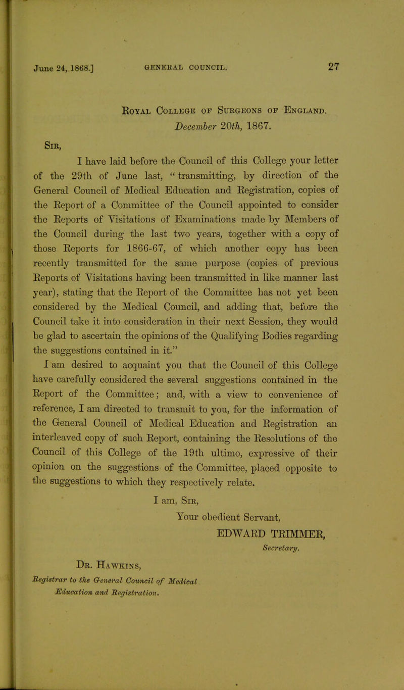 Royal College op Surgeons of England. December 20th, 1867. Sir, I have laid before the Council of this College your letter of the 29th of June last,  transmitting, by direction of the General Council of Medical Education and Registration, copies of the Report of a Committee of the Council appointed to consider the Reports of Visitations of Examinations made by Members of the Council during the last two years, together with a copy of those Reports for 1866-67, of which another copy has been recently transmitted for the same purpose (copies of previous Reports of Visitations having been transmitted in like manner last year), stating that the Report of the Committee has not yet been considered by the Medical Council, and adding that, before the Council take it into consideration in their next Session, they would be glad to ascertain the opinions of the Qualifying Bodies regarding the suggestions contained in it. I am desired to acquaint you that the Council of this College have carefully considered the several suggestions contained in the Report of the Committee; and, with a view to convenience of reference, I am directed to transmit to you, for the information of the General Council of Medical Education and Registration an interleaved copy of such Report, containing the Resolutions of the Council of this College of the 19th ultimo, expressive of their opinion on the suggestions of the Committee, placed opposite to the suggestions to which they respectively relate. I am, Sir, Your obedient Servant, EDWARD TRIMMER, Secretary. Dr. Hawkins, Registrar to the General Council of Medical Education and Registration.