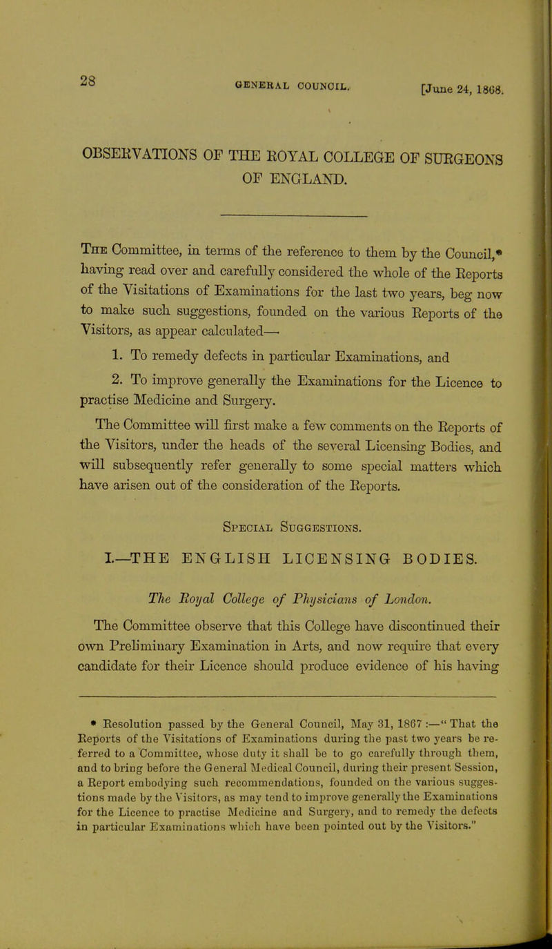 GENERAL COUNCIL. [June 24, 1868. OBSERVATIONS OF THE EOYAL COLLEGE OF SURGEONS OF ENGLAND. The Committee, in terms of the reference to them by the Council,* having read over and carefully considered the whole of the Reports of the Visitations of Examinations for the last two years, beg now to make such suggestions, founded on the various Reports of the Visitors, as appear calculated—■ 1. To remedy defects in particular Examinations, and 2. To improve generally the Examinations for the Licence to practise Medicine and Surgery. The Committee will first make a few comments on the Reports of the Visitors, under the heads of the several Licensing Bodies, and will subsequently refer generally to some special matters which have arisen out of the consideration of the Reports. Special Suggestions. I—THE ENGLISH LICENSING BODIES. The Boyal College of Physicians of London. The Committee observe that this College have discontinued their own Preliminary Examination in Arts, and now require that every candidate for their Licence should produce evidence of his having • Eesolution passed by the General Council, May 31, 1867 :— That the Reports of the Visitations of Examinations during the past two years be re- ferred to a Committee, whose duty it shall be to go carefully through them, and to bring before the General Medical Council, during their present Session, a Report embodying such recommendations, founded on the various sugges- tions made by the Visitors, as may tend to improve generally the Examinations for the Licence to practise Medicine and Surgery, and to remedy the defects in particular Examinations which have been pointed out by the Visitors.