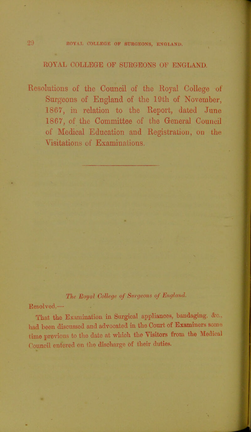 ROYAL COLLEGE OF SURGEONS OF ENGLAND. Resolutions of the Council of the Royal College of Surgeons of England of the 19th of November, 1867, in relation to the Report, dated June 1867, of the Committee of the General Council of Medical Education and Registration, on the Visitations of Examinations. The Royal College of Surgeons of England. Resolved,,— That the Examination in Surgical appliances, bandaging, &c, had been discussed and advocated in the Court of Examiners some time previous to the date at which the Visitors from the Medical Council entered on the discharge of their duties.