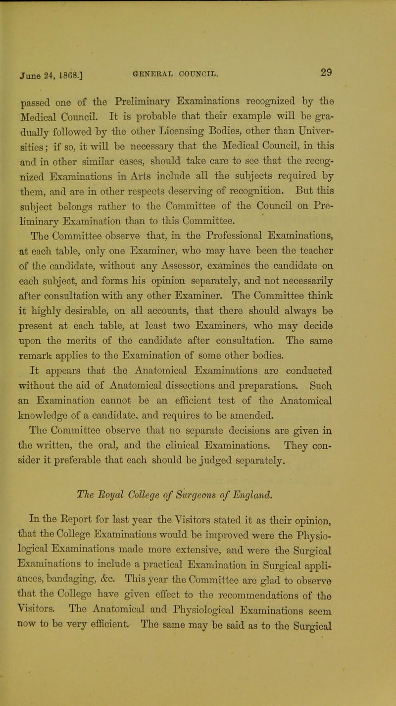 passed one of the Preliminary Examinations recognized by the Medical Council. It is probable that their example will be gra- dually followed by the other Licensing Bodies, other than Univer- sities ; if so, it will be necessary that the Medical Council, in this and in other similar cases, should take care to see that the recog- nized Examinations in Arts include all the subjects required by them, and are in other respects deserving of recognition. But this subject belongs rather to the Committee of the Council on Pre- liminary Examination than to this Committee. The Committee observe that, in the Professional Examinations, at each table, only one Examiner, who may have been the teacher of the candidate, without any Assessor, examines the candidate on each subject, and forms his opinion separately, and not necessarily after consultation with any other Examiner. The Committee think it highly desirable, on all accounts, that there should always be present at each table, at least two Examiners, who may decide upon the merits of the candidate after consultation. The same remark applies to the Examination of some other bodies. It appears that the Anatomical Examinations are conducted without the aid of Anatomical dissections and preparations. Such an Examination cannot be an efficient test of the Anatomical knowledge of a candidate, and requires to be amended. The Committee observe that no separate decisions are given in the written, the oral, and the clinical Examinations. They con- sider it preferable that each should be judged separately. The Boyal College of Surgeons of England. In the Eeport for last year the Visitors stated it as their opinion, that the College Examinations would be improved were the Physio- logical Examinations made more extensive, and were the Surgical Examinations to include a practical Examination in Surgical appli- ances, bandaging, &c. This year the Committee are glad to observe that the College have given effect to the recommendations of the Visitors. The Anatomical and Physiological Examinations seem now to be very efficient. The same may be said as to the Surgical